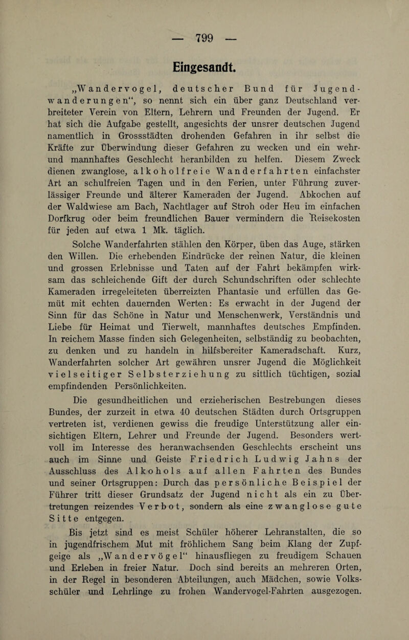 Eingesandt. „W andervogel, deutscher Bund für Jugend¬ wanderungen“, so nennt sich ein über ganz Deutschland ver¬ breiteter Verein von Eltern, Lehrern und Freunden der Jugend. Er hat sich die Aufgabe gestellt, angesichts der unsrer deutschen Jugend namentlich in Grossstädten drohenden Gefahren in ihr selbst die Kräfte zur Überwindung dieser Gefahren zu wecken und ein wehr¬ und mannhaftes Geschlecht heranbilden zu helfen. Diesem Zweck dienen zwanglose, alkoholfreie Wanderfahrten einfachster Art an schulfreien Tagen und in den Ferien, unter Führung zuver¬ lässiger Freunde und älterer Kameraden der Jugend. Abkochen auf der Waldwiese am Bach, Nachtlager auf Stroh oder Heu im einfachen Dorfkrug oder beim freundlichen Bauer vermindern die ^Reisekosten für jeden auf etwa 1 Mk. täglich. Solche Wanderfahrten stählen den Körper, üben das Auge, stärken den Willen. Die erhebenden Eindrücke der reinen Natur, die kleinen und grossen Erlebnisse und Taten auf der Fahrt bekämpfen wirk¬ sam das schleichende Gift der durch Schundschriften oder schlechte Kameraden irregeleiteten überreizten Phantasie und erfüllen das Ge¬ müt mit echten dauernden Werten: Es erwacht in der Jugend der Sinn für das Schöne in Natur und Menschenwerk, Verständnis und Liebe für Heimat und Tierwelt, mannhaftes deutsches Empfinden. In reichem Masse finden sich Gelegenheiten, selbständig zu beobachten, zu denken und zu handeln in hilfsbereiter Kameradschaft. Kurz, Wanderfahrten solcher Art gewähren unsrer Jugend die Möglichkeit vielseitiger Selbsterziehung zu sittlich tüchtigen, sozial empfindenden Persönlichkeiten. Die gesundheitlichen und erzieherischen Bestrebungen dieses Bundes, der zurzeit in etwa 40 deutschen Städten durch Ortsgruppen vertreten ist, verdienen gewiss die freudige Unterstützung aller ein¬ sichtigen Eltern, Lehrer und Freunde der Jugend. Besonders wert¬ voll im Interesse des heranwachsenden Geschlechts erscheint uns auch im Sinne und Geiste Friedrich Ludwig Jahns der Ausschluss des Alkohols auf allen Fahrten des Bundes und seiner Ortsgruppen: Durch das persönliche Beispiel der Führer tritt dieser Grundsatz der Jugend nicht als ein zu Über¬ tretungen reizendes Verbot, sondern als eine zwanglose gute Sitte entgegen. Bis jetzt sind es meist Schüler höherer Lehranstalten, die so in jugendfrischem Mut mit fröhlichem Sang beim Klang der Zupf¬ geige als „Wandervögel“ hinausfliegen zu freudigem Schauen und Erleben in freier Natur. Doch sind bereits an mehreren Orten, in der Regel in besonderen Abteilungen, auch Mädchen, sowie Volks¬ schüler und Lehrlinge zu frohen Wandervogel-Fahrten ausgezogen.