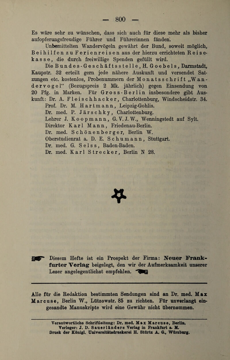 Es wäre sehr zu wünschen, dass sich auch für diese mehr als bisher aufopferungsfreudige Führer und Führerinnen fänden. Unbemittelten Wandervögeln gewährt der Bund, soweit möglich, Beihilfen zu Ferienreisen aus der hierzu errichteten Reise¬ kasse, die durch freiwillige Spenden gefüllt wird. Die Bundes-Geschäftsstelle, H. Goebels, Darmstadt, Kaupstr. 32 erteilt gern jede nähere Auskunft und versendet Sat¬ zungen etc. kostenlos, Probenummern der Monatsschrift „Wan- dervogel“ (Bezugspreis 2 Mk. jährlich) gegen Einsendung von 20 Pfg. in Marken. Für Gross-Berlin insbesondere gibt Aus¬ kunft : Dr. A. Fleischhacker, Charlottenburg, Windscheidstr. 34. Prof. Dr. M. H a r t m a n n , Leipzig-Gohlis. Dr. med. P. Järschky, Charlottenburg. Lehrer J. Koopmann, G. V. J. W., Wenningstedt auf Sylt. Direktor Karl Mann, Friedenau-Berlin. Dr. med. Schönenberger, Berlin W. Oberstudienrat a. D. E. Schumann, Stuttgart. Dr. med. G. S e 1 s s , Baden-Baden. Dr. med. Karl Strecker, Berlin N 28. Diesem Hefte ist ein Prospekt der Firma: Neuer Frank¬ furter Verlag beigelegt, den wir der Aufmerksamkeit unserer Leser angelegentlichst empfehlen. Alle für die Redaktion bestimmten Sendungen sind an Dr. med. Max Marcuse, Berlin W., Lützowstr. 85 zu richten. Für unverlangt ein¬ gesandte Manuskripte wird eine Gewähr nicht übernommen. Verantwortliche Schriftleitung: Dr. med. Max Marcuse, Berlin. Verleger: J. D. Sauerländers Verlag in Frankfurt a. M. Druck der Königl. Universitätsdruekerei H. Stürtz A. 6., Würzburg.