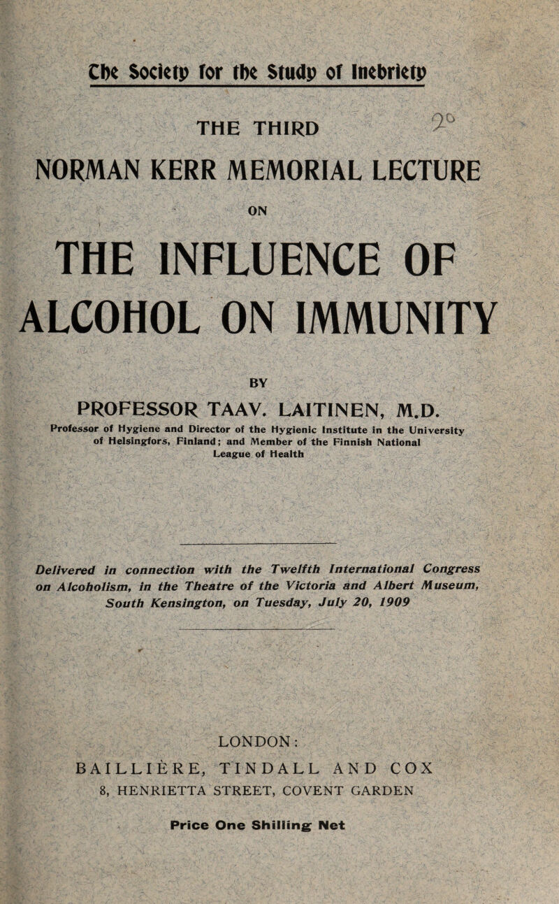 Cbe Society for the Study of Inebriety THE THIRD ^ NORMAN KERR MEMORIAL LECTURE ON THE INFLUENCE OF ALCOHOL ON IMMUNITY BY PROFESSOR TAAV. LAITINEN, M.D. Professor of Hygiene and Director of the Hygienic Institute in the University of Helsingfors, Finland; and Member of the Finnish National League of Health Delivered in connection with the Twelfth international Congress on Alcohoiism, in the Theatre of the Victoria and Albert Museum, South Kensington, on Tuesday, July 20, 1909 LONDON: BAILLIERE, TINDALL AND COX 8, HENRIETTA STREET, COVENT GARDEN Price One Shilling Net