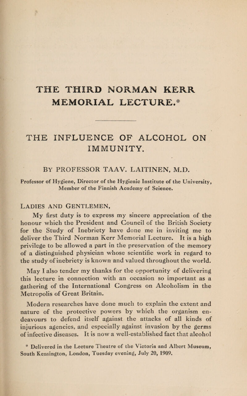 THE THIRD NORMAN KERR MEMORIAL LECTURE.* THE INFLUENCE OF ALCOHOL ON IMMUNITY. BY professor taav. laitinen, m.d. Professor of Hygiene, Director of the Hygienic Institute of the University, Member of the Finnish Academy of Science. LADIES AND GENTLEMEN, My first duty is to express my sincere appreciation of the honour which the President and Council of the British Society for the Study of Inebriety have done me in inviting me to deliver the Third Norman Kerr Memorial Lecture. It is a high privilege to be allowed a part in the preservation of the memory of a distinguished physician whose scientific work in regard to the study of inebriety is known and valued throughout the world. May I also tender my thanks for the opportunity of delivering this lecture in connection with an occasion so important as a gathering of the International Congress on Alcoholism in the Metropolis of Great Britain. Modern researches have done much to explain the extent and nature of the protective powers by which the organism en¬ deavours to defend itself against the attacks of all kinds of injurious agencies, and especially against invasion by the germs of infective diseases. It is now a well-established fact that alcohol * Delivered in the Lecture Theatre of the Victoria and Albert Museum, South Kensington, London, Tuesday evening, July 20, 1909.