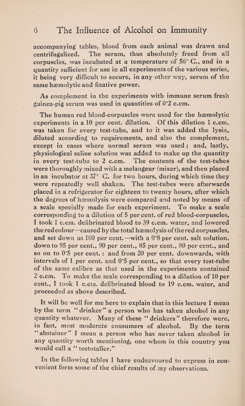 accompanying tables, blood from each animal was drawn and centrifugalized. The serum, thus absolutely freed from ail corpuscles, was incubated at a temperature of 56° C., and in a quantity sufficient for use in all experiments of the various series, it being very difficult to secure, in any other way, serum of the same hsemolytic and fixative power. As complement in the experiments with immune serum fresh guinea-pig serum was used in quantities of 0*2 c.cm. The human red blood-corpuscles were used for the hsemolytic experiments in a 10 per cent, dilution. Of this dilution 1 c.cm. was taken for every test-tube, and to it was added the lysin, diluted according to requirements, and also the complement, except in cases where normal serum was used ; and, lastly, physiological saline solution was added to make up the quantity in every test-tube to 2 c.cm. The contents of the test-tubes were thoroughly mixed with a melangeur (mixer), and then placed in an incubator at 37° G. for two hours, during which time they were repeatedly well shaken. The test-tubes were afterwards placed in a refrigerator for eighteen to twenty hours, after which the degrees of haemolysis were compared and noted by means of a scale specially made for each experiment. To make a scale corresponding to a dilution of 5 per cent, of red blood-corpuscles, 1 took 1 c.cm. defibrinated blood to 39 c.cm. water, and lowered the red colour—paused by the total haemolysis of the red corpuscles, and set down as 100 per cent.—with a 0*8 per cent, salt solution, down to 95 per cent., 90 per cent., 85 per cent., 80 per cent., and so on to 0*5 per cent. : and from 20 per cent, downwards, with intervals of 1 per cent, and 0*5 per cent., so that every test-tube of the same calibre as that used in the experiments contained 2 c.cm. To make the scale corresponding to a dilution of 10 per cent., I took 1 c.cm. defibrinated blood to 19 c.cm. water, and proceeded as above described. It will be well for me here to explain that in this lecture I mean by the term “drinker” a person who has taken alcohol in any quantity whatever. Many of these “ drinkers ” therefore were, in fact, most moderate consumers of alcohol. By the term “ ab stainer” I mean a person who has never taken alcohol in any quantity worth mentioning, one whom in this country you would call a “ teetotaller.” In the following tables I have endeavoured to express in con¬ venient form some of the chief results of my observations.