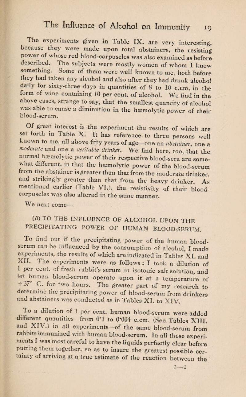 The experiments given in Table IX. are very interesting, because they were made upon total abstainers, the resisting power of whose red blood-corpuscles was also examined as before described. The subjects were mostly women of whom I knew something, borne of them were well known to me, both before they had taken any alcohol and also after they had drunk alcohol daily for sixty-three days in quantities of 8 to 10 c.cm, in the form of wine containing 10 per cent, of alcohol. We find in the above cases, strange to say, that the smallest quantity of alcohol was able to cause a diminution in the haemolytic power of their blood-serum. Of great interest is the experiment the results of which are set forth in iable X. It has reference to three persons well known to me, all above fifty years of age—one an abstainer, one a moderate and one a veritable drinker. We find here, too, that the normal, haemolytic power of their respective blood-sera are some¬ what different, in that the haemolytic power of the blood-serum from the abstainer is greater than that from the moderate drinker, and strikingly greater than that from the heavy drinker. As mentioned earlier (iable VI.), the resistivity of their blood- corpuscles was also altered in the same manner. We next come— (B) TO THE INFLUENCE OF ALCOHOL UPON THE PRECIPITATING POWER OF HUMAN BLOOD-SERUM. To find out if the precipitating power of the human blood- serum can be influenced by the consumption of alcohol, I made experiments, the results of which are indicated in Tables XI. and XII. The experiments were as follows : I took a dilution of 1 per cent, of fresh rabbit’s serum in isotonic salt solution, and let^ human blood-serum operate upon it at a temperature of + 37° C. for two hours. The greater part of my research to deteimine the precipitating power of blood-serum from drinkers and abstainers was conducted as in Tables XI. to XIV. To a dilution of 1 per cent, human blood-serum were added different quantities—from 0*1 to 0*004 c.cm. (See Tables XIII. and XIV.) in all experiments—of the same blood-serum from rabbits immunized with human blood-serum. In all these experi¬ ments I was most careful to have the liquids perfectly clear before putting them together, so as to insure the greatest possible cer¬ tainty of arriving at a true estimate of the reaction between the 2-2