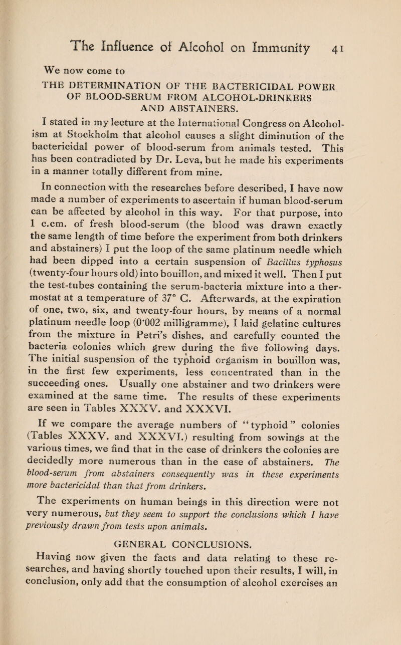 We now come to THE DETERMINATION OF THE BACTERICIDAL POWER OF BLOOD-SERUM FROM ALCOHOL-DRINKERS AND ABSTAINERS. I stated in my lecture at the International Congress on Alcohol¬ ism at Stockholm that alcohol causes a slight diminution of the bactericidal power of blood-serum from animals tested. This has been contradicted by Dr. Leva, but he made his experiments in a manner totally different from mine. In connection with the researches before described, I have now made a number of experiments to ascertain if human blood-serum can be affected by alcohol in this way. For that purpose, into 1 c.cm. of fresh blood-serum (the blood was drawn exactly the same length of time before the experiment from both drinkers and abstainers) I put the loop of the same platinum needle which had been dipped into a certain suspension of Bacillus typhosus (twenty-four hours old) into bouillon, and mixed it well. Then I put the test-tubes containing the serum-bacteria mixture into a ther¬ mostat at a temperature of 37° C. Afterwards, at the expiration of one, two, six, and twenty-four hours, by means of a normal platinum needle loop (0*002 milligramme), I laid gelatine cultures from the mixture in Petri’s dishes, and carefully counted the bacteria colonies which grew during the five following days. The initial suspension of the typhoid organism in bouillon was, in the first few experiments, less concentrated than in the succeeding ones. Usually one abstainer and two drinkers were examined at the same time. The results of these experiments are seen in Tables XXXV. and XXXVI. If we compare the average numbers of 44 typhoid ” colonies (tables XXXV. and XXXVI.) resulting from sowings at the various times, we find that in the case of drinkers the colonies are decidedly more numerous than in the case of abstainers. The blood-serum from abstainers consequently was in these experiments more bactericidal than that from drinkers. The experiments on human beings in this direction were not very numerous, but they seem to support the conclusions which I have previously drawn from tests upon animals. GENERAL CONCLUSIONS. Having now given the facts and data relating to these re¬ searches, and having shortly touched upon their results, I will, in conclusion, only add that the consumption of alcohol exercises an