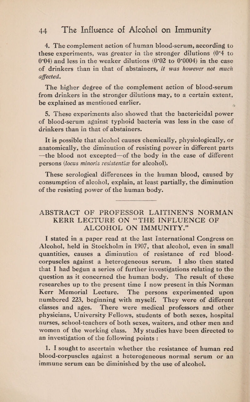 4. The complement action of human blood-serum, according to these experiments, was greater in the stronger dilutions (0*4 to 0*04) and less in the weaker dilutions (0*02 to 0*0004) in the case of drinkers than in that of abstainers, it was however not much affected. The higher degree of the complement action of blood-serum from drinkers in the stronger dilutions may, to a certain extent, be explained as mentioned earlier. 5. These experiments also showed that the bactericidal power of blood-serum against typhoid bacteria was less in the case of drinkers than in that of abstainers. It is possible that alcohol causes chemically, physiologically, or anatomically, the diminution of resisting power in different parts —the blood not excepted—of the body in the case of different persons (locus minoris resistentice for alcohol). These serological differences in the human blood, caused by consumption of alcohol, explain, at least partially, the diminution of the resisting power of the human body. ABSTRACT OF PROFESSOR LAITINEN’S NORMAN KERR LECTURE ON “THE INFLUENCE OF ALCOHOL ON IMMUNITY.” I stated in a paper read at the last International Congress on Alcohol, held in Stockholm in 1907, that alcohol, even in small quantities, causes a diminution of resistance of red blood- corpuscles against a heterogeneous serum. I also then stated that I had begun a series of further investigations relating to the question as it concerned the human body. The result of these researches up to the present time I now present in this Norman Kerr Memorial Lecture. The persons experimented upon numbered 223, beginning with myself. They were of different classes and ages. There were medical professors and other physicians. University Fellows, students of both sexes, hospital nurses, school-teachers of both sexes, waiters, and other men and women of the working class. My studies have been directed to an investigation of the following points : 1. I sought to ascertain whether the resistance of human red blood-corpuscles against a heterogeneous normal serum or an immune serum can be diminished by the use of alcohol.
