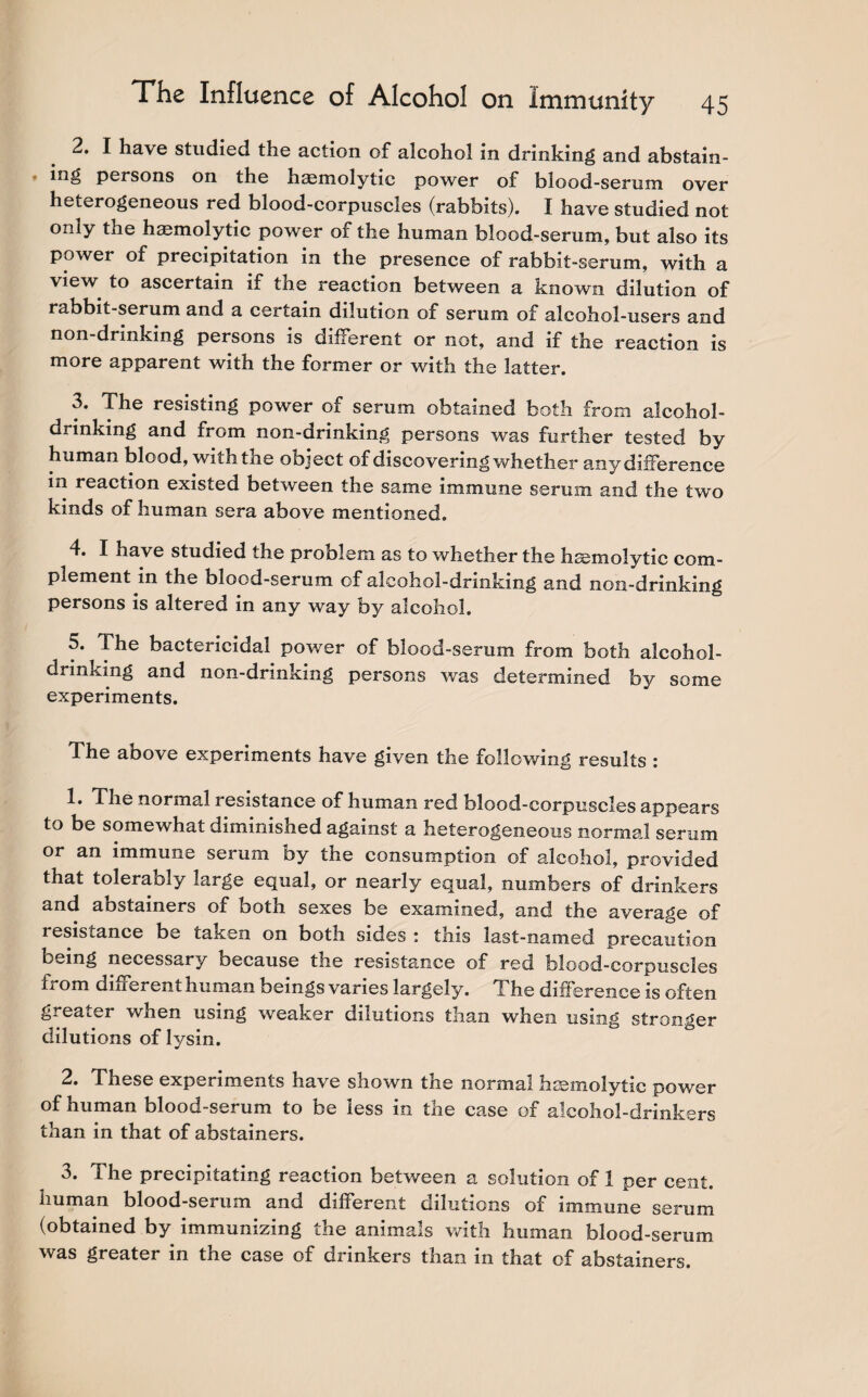 2. I have studied the action of alcohol in drinking and abstain- * persons on the hasmolytic power of blood-serum over heterogeneous red blood-corpuscles (rabbits). I have studied not only the haemolytic power of the human blood-serum, but also its power of precipitation in the presence of rabbit-serum, with a view to ascertain if the reaction between a known dilution of rabbit-serum and a certain dilution of serum of alcohol-users and non-drinking persons is different or not, and if the reaction is more apparent with the former or with the latter. 3. The resisting power of serum obtained both from alcohol¬ drinking and from non-drinking persons was further tested by human blood, with the object of discovering whether any difference in reaction existed between the same immune serum and the two kinds of human sera above mentioned. 4. I have studied the problem as to whether the hasmolytic com¬ plement in the blood-serum of alcohol-drinking and non-drinking persons is altered in any way by alcohol. 5. The bactericidal power of blood-serum from both alcohol¬ drinking and non-drinking persons was determined by some experiments. The above experiments have given the following results i 1. The normal resistance of human red blood-corpuscles appears to be somewhat diminished against a heterogeneous normal serum or an immune serum by the consumption of alcohol, provided that tolerably large equal, or nearly equal, numbers of drinkers and abstainers of both sexes be examined, and the average of resistance be taken on both sides : this last-named precaution being necessary because the resistance of red blood-corpuscles from different human beings varies largely. The difference is often greater when using weaker dilutions than when using stronger dilutions of lysin. 2. These experiments have shown the normal haemolytic power of human blood-serum to be less in the case of alcohol-drinkers than in that of abstainers. 3. The precipitating reaction between a solution of 1 per cent, human blood-serum and different dilutions of immune serum (obtained by immunizing the animals with human blood-serum was greater in the case of drinkers than in that of abstainers.