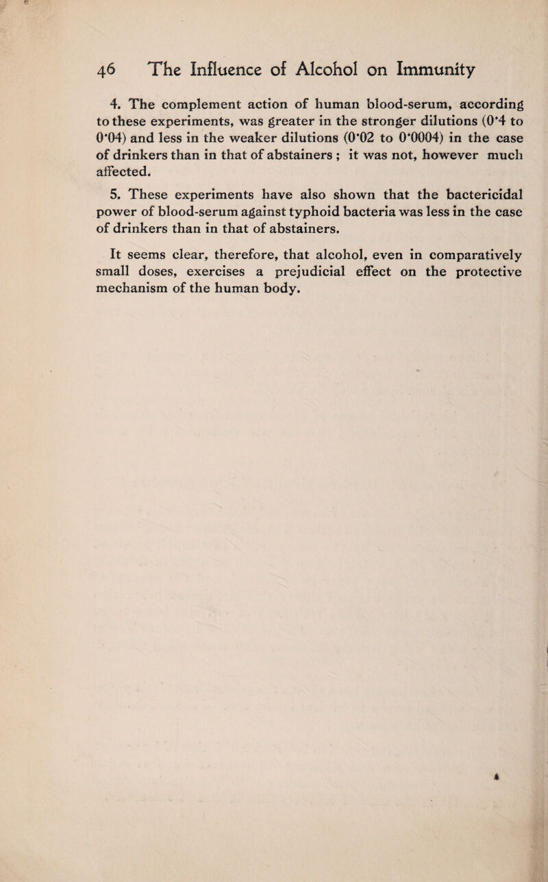 4. The complement action of human blood-serum, according to these experiments, was greater in the stronger dilutions (0’4 to 0*04) and less in the weaker dilutions (0*02 to 0*0004) in the case of drinkers than in that of abstainers ; it was not, however much affected. 5. These experiments have also shown that the bactericidal power of blood-serum against typhoid bacteria was less in the case of drinkers than in that of abstainers. It seems clear, therefore, that alcohol, even in comparatively small doses, exercises a prejudicial effect on the protective mechanism of the human body.