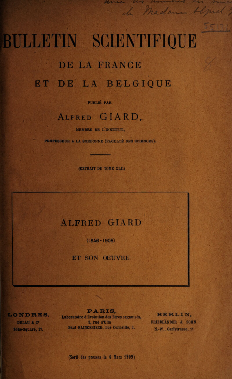 ■ <.'(—^ /'-t--^. n^T.-. ULLETIN SCIENTIFIQUE DE LA FRANCE ■ ■ ET DE LA BELGIQUE PUBLIE PAR Alfred GIARD,, MEMBRE DE L INSTITUT, PR0FE8SEUR A LA SORBONNE (FACULTE DES SCIENCES). (EXTRAIT DU TOME XLII) AS 35 Alfred GIARD (1846-1908) ET SON OEUVRE XjOITDKES, DULAU & C« Sobo-Square, 37. FARIS, Laboratoire d’ETolution des Etres organises, 3, rue d’Ulm Paul KLINCKSIECK, rue Corneille, 3. BERLIN, FRIEDLANDER & SOHN N.-W., Carlstrasse, li (Sorti des presses, le 6 Mars 1909)