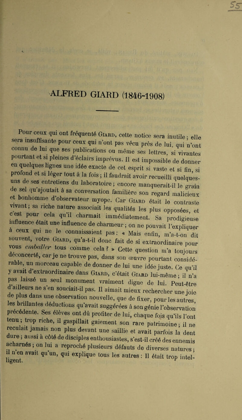 ALFRED GIARD (1846-1908) Pour ceux qu. out WquenW Giard, cette notice sera inutile ; elle sera insufflsante pour ceux qui n’ont pas v^cu pres de lui, qui n’ont connu de lui que ses publications ou meme ses lettres, si vivantes pourtant et si pleines d’dclairs imprdvus. II est impossible de donner en quelques hgnes une id6e exacts de cet esprit si vaste et si fin si ' profond et si Idger tout a la fois; il faudrait avoir recueilli quelqu’es- uns de ses entretiens du laboratoire; encore manquerait-il le Lin de sel qu ajoutait 4 sa conversation famili6re son regard malicieux et bonliomme d’observateur myope. Car Giard dtait le contraste vivant; sa riche nature associait les qualitds les plus oppos6es, et cest pour cela qu’il charmait iinm4diatement. Sa prodigieuse influence dtait une influence de charmeur; on ne pouvait I’expliquer a ceux qui ne le connaissaient pas; « Mais enfin, m’a-t-on dit souvent, votre Giard, qu'a-hil done fait de si extraordinaire pour vous embaVer tous comme cela ? » Cette question m’a toidours ddconcertfe, car je ne trouve pas, dans son muvre pourtant conside¬ rable, un morceau capable de donner de lui une idee juste. Ce au’il yavaitd’extraordinairedans Giard, c’dtait Giard lui-m6me • il n’a pas laisse un seui monument vraiment digne de lui. Peut-fitre ailleurs ne s’en souciait-il pas. Il aimait mieux rechercher une ioio de plus dans une observation nouvelle, que de fixer, pour les autres, es brillanfes deductions qu avait suggdrees a son genie I’observation precedente. Ses eiSves ont du profiler de lui, ebaque fois qu’ils Pont tenu; trop riche, il gaspillait gaiement son rare patrimoine; il ne reculait jamais non plus devant une saillie et avait parfois la dent dure; aussi a c6te de disciples enthousiastes, s’est-il cree des ennemis acharnes ; on lui a reproch6 plusieurs d6fauts de diverses natures- 1 nen avait qu'un, qui explique tous les autres; Il etait trop intel-