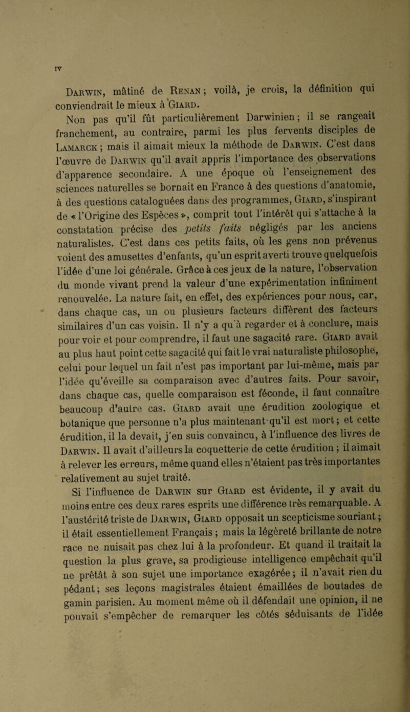 IT Darwin, m<ltin6 de Renan ; voil^, je crois, la definition qui conviendrait le mieux a Giard. Non pas qu’il fut particulierement Darwinien; il se rangeait franchement, au contraire, parmi les plus fervenls disciples de Lamarck; mais il aimait mieux la meihode de Darwin. G’est dans I’oeuvre de Darwin qu’il avail appris rimportance des observations d’apparence secoiidaire. A une ^poque ou I’enseignement des sciences naturelles se bornait en Franco a des questions d’anatomie, a des questions cataloguees dans des programmes, Giard, s’inspirant de « rOrigine des Especes comprit tout 1 inter^t qui s attache h la constatation piAcise des jjetits faiU negliges par les anciens naturalistes. C’est dans ces petits faits, ou les gens non piAvenus voient des amusettes d’enfants, qu’un esprit averti trouve quelquefois I’idee d’une loi generate. GrSce a ces jeux de la nature, I’observation du monde vivant prend la valour d’une experimentation infiiiiment renouveiee. La nature fait, en effet, des experiences pour nous, car, dans chaque cas, un ou plusieurs facteurs different des lacteurs similaires d’un cas voisin. Il n’y a qu'a regarder et a conclure, mais pour voir et pour comprendre, il faut une sagacite rare. Giard avail au plus haul point cette sagacite qui fait le vrai naturaliste pliilosoplie', celui pour lequel un fail n’est pas important par lui-meme, mais par ridee qu’eveille sa comparaison avec d’autres fails. Pour savoir, dans chaque cas, quelle comparaison est feconde, il faut connaitre beaucoup d'autre cas. Giard avait une erudition zoologique et botanique que personne n’a plus maintenant*qu’il est mort; et cette erudition, il la devait, j’en suis convaincu, 4 I’influence des livres de Darwin. Il avait d’ailleursla coquetterie de cette erudition ; il aimait a relever les erreurs, meme quand elles n’etaient pas tres importantes * relativement au sujet traite. Si I’influence de Darwin sur Giard est evidente, il y avait du moins entre ces deux rares esprits une difference Ires remarquable. A I’austerite triste de Darwin, Giard opposait un scepticisme souriant; il etait essentiellement Frangais; mais la legerete brillante de notre race ne nuisait pas chez lui k la profondeur. Et quand il traitait la question la plus grave, sa prodigieuse intelligence empediait qu’il ne pretat a son sujet une importance exageree; il n’avait rien du pedant; ses lemons magistrales etaient emailiees de boutades de gamin parisien. Au moment memo oil il defendait une opinion, il ne pouvait s’empecher de remarquer les c6tes seduisants de I’idee