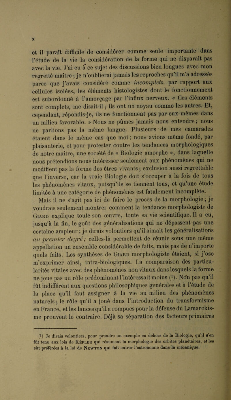 r^tude de la vie la consideration de la forme qui ne disparait pas avec la vie. J’ai eu a* ce sujet des discussions bien longues avec mon regrette maitre ; je n’oublierai jamais les reproches qu’il m’a adress^s parce que j’avais considere comme mcomplets, par rapport aux cellules Isoldes, les dldments histologistes dont le fonctionnement est subordonnd a I’amorgage par Finflux nen^eux. « Ges dlements sent complets, me disait-il; ils ont un noyau comme les autres. Et, cependant, rdpondis-je, ils ne fonctionnent pas par eux-mdmes dans un milieu favorable. » Nous ne pumes jamais nous entendre; nous ne parlions pas la mdme langue. Plusieurs • de mes camarades dtaient dans le mdme cas que rnoi; nous avions mdme fondd, par plaisanterie, et pour protester centre les tendances morphologiques de notre maitre, une socidtd de « Biologie amorphe », dans laquelle nous pretenflions nous intdresser seulement aux phdnomenes qui ne modifient pas la forme des dtres vivants; exclusion aussi regrettable que I’inverse, car la vraie Biologie doit s’occuper a la fois de tons les phdnomenes vitaux, piiisqu’ils se tiennent tons, et qu’une dtude limitde a une catdgorie de phdnomenes est fatalement incompldte. Mais il ne s’agit pas ici de faire le proces de la morphologie; je voudrais seulement montrer comment la tendance morphologiste de Giard explique toute son oeuvre, toute sa vie scientifique. 11 a eu, jusqu’k la fin, le gout des gdndralisations qui ne ddpassent-pas une certaine ampleur; je dirais volontiers qu’il aimait les gdndralisations (ti( prenner decjrd; celles-la permettent de rdunir sous une mdme appellation un ensemble considdrable de fails, mais pas de n’importe quels fails. Les syntheses de Giard morphologiste dtaient, si j’ose m’exprimer ainsi, intra-biologiques. La comparaison des particu- laritds vitales avec des phdnomenes non vitaux dans lesquels la forme nejoue pas ua r61e prddominantl’intdressaitmoins (^). Ndn pas qu’il fut indiffdrent aux questions philosophiques gendrales et a I’dtude de la place qu’il faut assigner a la vie au milieu des phdnomdnes naturels; le r61e qu’il a joud dans I’introduction du transformisme en France, et les lances qu’il a rompues pour la ddfense du Lamarckis- me prouvent le contraire. Ddjd sa sdparation des facteurs primaires P) Je dirais volontiers, pour prendre un exemple en dehors de la Biologie, qu’il s’en fht tenu aux lois de Kepleu qui rdsument la morphologie des orbites plan^taires, et les e(it pr6f6r6es k la loi de Newton qui fait entrer I’astronomie dans la meoanique.