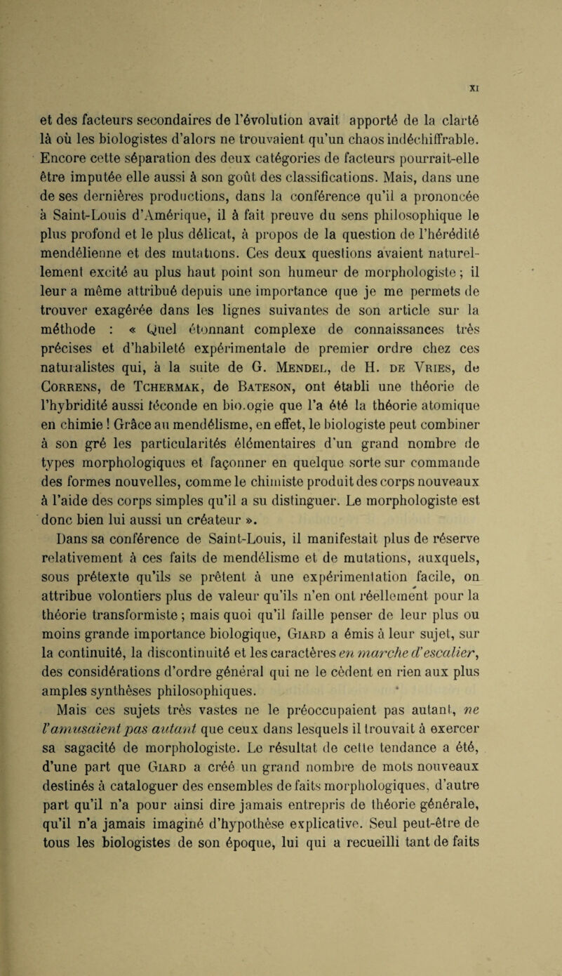 et des facteurs secondaires de revolution avail apporte de la clarte la oil les biologistes d’alors ne trouvaieni qu’un chaos indediiffrable. Encore cette separation des deux categories de facteurs pourrait-elle etre imputee elle aussi a son gout des classifications. Mais, dans une de ses dernieres productions, dans la conference qu’ii a prononcee a Saint-Louis d’Amerique, il a fait preuve du sens philosophique le plus profond et le plus deiicat, a propos de la question de I’heredite mendeiienne et des mutations. Ces deux questions aVaient naturel- lement excite au plus haul point son humeur de morphologiste; il leur a meme attribue depuis une importance que je me permets de trouver exageree dans les lignes suivantes de son article sur la methode : « Quel etonnant complexe de connaissances tres precises et d’habilete experimentale de premier ordre chez ces natuialistes qui, a la suite de G. Mendel, de H. de Vries, de CoRRENS, de Tchermak, de Bateson, ont etabli une theorie de I’hybridite aussi teconde en bio.ogie que I’a ete la theorie atomique en chimie! Gr^ce au mendeiisme, en effet, le biologiste pent combiner a son gre les particularites eidmentaires d’un grand nombre de types morphologiquos et faQonner en quelque sorte sur commaiide des formes nouvelles, commele chimiste produit des corps nouveaux e I’aide des corps simples qu’ii a su distinguer. Le morphologiste est done bien lui aussi un createur ». Dans sa conference de Saint-Louis, il manifestait plus de reserve relativement a ces fails de mendeiisme et de mutations, auxquels, sous pretexte qu’ils se pretent a une experimentation facile, on 0 attribue volontiers plus de valeur qu’ils n’en ont reellernent pour la theorie transformiste; mais quoi qu’ii faille penser de leur plus ou moins grande importance biologique, Giard a emis a leur sujet, sur la continuite, la discontinuite et \^%c‘A\:d.QXhvQ^enmarched’esccdier^ des considerations d’ordre general qui ne le cedent en rien aux plus amples syntheses philosophiques. Mais ces sujets tres vastes ne le preoccupaient pas autant, ne Vanuisaientpas autant que ceux dans lesquels il trouvait a exercer sa sagacite de morphologiste. Le resultat de cette tendance a ete, d’une part que Giard a cree un grand nombre de mots nouveaux destines a cataloguer des ensembles de fails morpliologiques, d’autre part qu’ii n’a pour ainsi dire jamais entrepris de theorie generale, qu’ii n’a jamais imagine d’hypothese explicative. Seul peut-etre de tons les biologistes de son epoque, lui qui a recueilli tant de fails