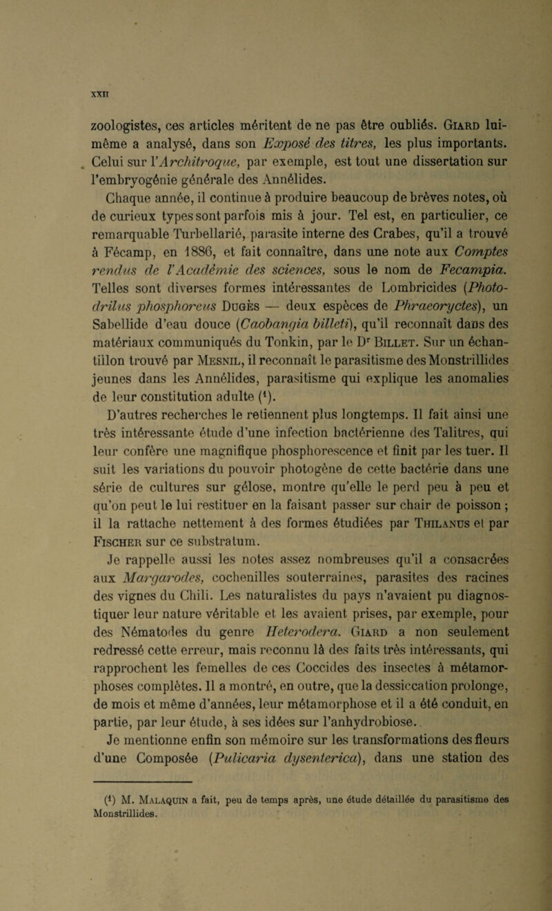 XXIT zoologistes, ces articles m^ritent de ne pas Mre oubli4s. Giard lui- m^nie a analyst, dans son Expose des litres, les plus importants. Celui sur YArchitroque, par exemple, est tout une dissertation sur I’embryog^nie g6n4rale des Ann^lides. Chaque ann^e, il continue ^ produire beaucoup de breves notes, ou de curieux types sont parfois mis a jour. Tel est, en particulier, ce remarquable Turbellari6,-parasite interne des Crabes, qu’il a trouv6 a Fecamp, en 1886, et fait connaitre, dans une note aux Comptes rendus de VAcadimie des sciences, sous le nom de Fecampia. Telles sont diverses formes interessantes de Lombricides (Photo- drilus phosphoreus Duges — deux esp^ces de Phraeoryctes), un Sabellide d’eau douce (Caohangia billeti), qu’il reconnait dans des mat^riaux communiques du Tonkin, par le O' Billet. Sur un echan- tillon trouve par Mesnil, il reconnait le parasitisme des Monstrillides jeunes dans les Ann^lides, parasitisme qui explique les anomalies de leur constitution adulte (^). D’autres recherches le reliennent plus longtemps. Il fait ainsi une tres interessante etude d’une infection bacterienne des Talitres, qui leur confere une magnifique phosphorescence et finit par les tuer. Il suit les variations du pouvoir photogene de cette bacterie dans une serie de cultures sur geiose, montre qu’elle le perd peu a peu et qu’on peut le lui restituer en la faisant passer sur chair de poisson ; il la rattache nettement a des formes etudiees par Thilanus el par Fischer sur ce substratum. Je rappelle aussi les notes assez nombreuses qu’il a consacr^es aux Margarodes, cochenilles souterraines, parasites des racines des vignes du Chili. Les naturalistes du pays n’avaient pu diagnos- tiquer leur nature veritable et les avaient prises, par exemple, pour des Nematodes du genre Heterodera. Giard a non seulement redress^ cette erreur, mais reconnu U des faits tres int^ressants, qui rapprochent les femelles de ces Coccides des insectes ^ metamor¬ phoses completes. Il a montre, en outre, que la dessiccation prolonge, de mois et m^me d’ann^es, leur metamorphose et il a ete conduit, en partie, par leur etude, a ses idees sur I’anhydrobiose.. Je mentionne enfin son memoiro sur les transformations des fleurs d’une Gomposee (Pulicaria dysenterica), dans une station des 6) M. Malaquin a fait, peu de temps aprds, une 6tude d^taill^e du parasitisme des Monstrillides.