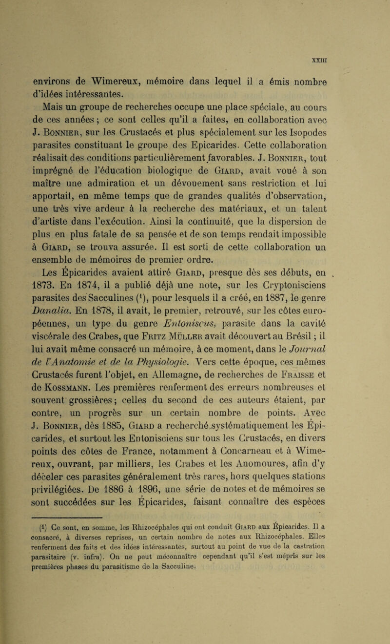 XXIII environs de Wimereux, m^moire dans lequel il a 6mis nombre d’id^es int^ressantes. Mais un groupe de recherches occupe une place speciale, an cours de ces ann^es; ce sont celles qu’il a faites, en collaboration avec J. Bonnier, siir les Grustac^s et plus sp^cialement surles Isopodes parasites constituant le groupe des Epicarides. Cette collaboration r^alisait des conditions particulierement favorables. J. Bonnier, tout impr6gn6 de I’^ducation biologique de Giard, avait vou6 a son maitre une admiration et un d^vouement sans restriction et lui apportait, en m6me temps que de grandes qualites d’observation, une tres vive ardeur a la recherche des mat^riaux, et un talent d’artiste dans I’exdcution. Ainsi la continuity, que la dispersion de plus en plus fatale de sa pens^e et de son temps rendait impossible a Giard, se trouva assurye. II est sorti de cette collaboration un ensemble de mymoires de premier ordre. f Les Epicarides avaient attiry Giard, presque des ses dybuts, en . 1873. En 1874, il a publiy dyja une note, sur les Gryptonisciens parasites des Sacculines (^j, pour lesquels il a crye, en 1887, le genre Danalia. En 1878, il avait, le premier, retrouvy, sur les c6tes eiiro- pyennes, un type du genre Entoniscus, parasite dans la cavity viscyrale des Grabes, que Fritz Muller avait dycouvert au Brysil; il lui avait myme consacry un mymoire, 4 ce moment, dans le Journal de VAnatomie et de la Physiologie. Vers cette ypoque, ces mymes Grustacys furent Tobjet, en Allemagne, de recherches de Fraisse et de Kossmann. Les premieres renferment des erreurs nombreuses et souvenf grossiyres; celles du second de ces auteurs ytaient, par centre, un progres sur un certain nombre de points. Avec J. Bonnier, des 1885, Giard a recherchy.systymatiquement les Epi¬ carides, et surtout les Entonisciens sur tous les Grustacys, en divers points des cotes de France, notamment y Goncarneau et a Wime¬ reux, ouvrant, par milliers, les Grabes et les Anomoures, afin d’y dyceler ces parasites gynyralement tres rares, hors quelques stations priviiygiyes. De 1886 a 1896, une syrie de notes et de mymoires se sont succydyes sur les Epicarides, faisant connaitre des especes (I) Ce sont, en somme, les Rhizocephales qui ont conduit Giard aux Epicarides. Il a consacre, a diverses reprises, un certain nombre de notes aux Rhizocephales. Elies renferment des faits et des idees intdressantes, surtout au point de vue de la castration parasitaire (v. infra). On ne peut meconnaitre cependant qu’il s’est m^pris sur les premieres phases du parasitisme de la Sacculine.