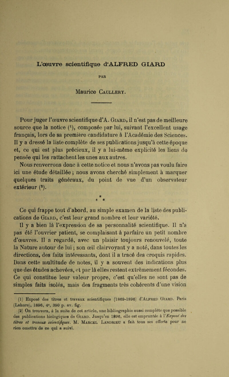 L’oeuvre scientifique d’ALFRED GIAFID PAR Maurice Gaullery. Pour juger I’oeuvre scientifique d’A. Giard, il n’est pas de meilleure source que la notice (^), compos6e par lui, suivant Texcellent usage frangais, lors de sa premiere candidature k I’Acad^mie des Sciences. II y a dress6 la lisle complete de ses publications jusqu’a cette 6poque et, ce qui est plus pr^cieux, il y a lui-mtoe explicits les liens de pensee qui les rattachent les unes auxautres. Nous renverrons done a cette notice et nous n’avons pas voulu faire ici une 6tude d6taill6e; nous avons cherch6 simplement a marquer quelques traits g6n6raux, du point de vue d’un observaleur ext^rieur (*). * 4 * Ce qui frappe tout d’abord, aii simple examen de la Ijste des publi¬ cations de Giard, e’est leur grand nombre et leur vari6t6. 11 y a bien la I’expression de sa personnalit^ scientifique. Il n’a pas 6te Touvrier patient, se complaisant k parfaire un petit nombre d’oeuvres. Il a regard^, avec un plaisir toujours renouvel^, toute la Nature autour de lui; son oeil clairvoyant y a not6, dans toutesles directions, des fails inb^.ressants, dont il a trac6 des croquis rapides. Dans cette multitude de notes, il y a souvent des indications plus que des 6tudes acbev^es, et par 1^ elles restent extremement f^condes. Ce qui constitue leur valeur propre, e’est qu’elles ne sont pas de simples faits isoles, mais des fragments tres coh6rents d’une vision (1) Expose des litres et travaux scientifiques (1869-1896) d’ALFRED Giard. Paris (Lahure), 1896, 4°, 390 p. av. fig. (2) On trouvera, a la suite de cet article, une bibliographie aussi complete que possible ^ des publications biologiques de Giard. Jusqu’en 1896, elle est emprunt^e k VEcepose des Hires et travaux scientifiquei. M. Marcel Landrieu a fait tons ses efforts pour ne rien omettre de ce qui a suivi.