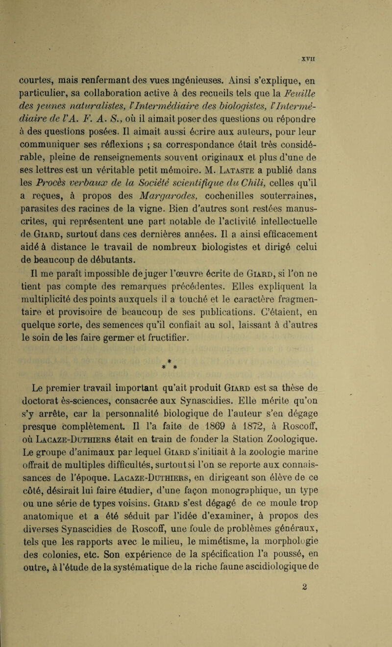 courtes, mais renfermant des vues ing^nieuses. Ainsi s’explique, en particulier, sa collaboration active a des reciieils tels que la Feuille des jeunes naturalistes, VIntermediaire des biologistes, Vlnterme- diaire de I'A. F, A. S., ou il aimait poser des questions ou r6pondre a des questions poshes. II aimait aussi 6crire aux auteurs, pour leur communiquer ses reflexions ; sa correspondance ctait tres conside¬ rable, pleine de renseignements sou vent originaux et plus d’une de ses lettres est un veritable petit memoire. M. Lataste a publie dans les Proces verbaux de la Societe scientifique du Chili, celles qu’il a replies, k propos des Margarodes, cocbenilles souterraines, parasites des racines de la vigne. Bien d’autres sont restees manus- crites, qui repiAsentent une part notable de I’aclivite intellectuelle de Giard, surtout dans ces dernieres annees. II a ainsi efticacement aide k distance le travail de nombreux biologistes et dirige celui de beaucoup de debutants. II me parait impossible dejuger I’oeuvre ecrite de Giard, si Ton ne tient pas compte des remarques precedentes. Elies expliquent la multiplicite des points auxquels il a touche et le caractere fragmen- taire et provisoire de beaucoup de ses publications. G’etaient, en quelque sorte, des semences qu’il confiait au sol, laissant k d’autres le soin de les faire germer et fructifier. * Le premier travail important qu’ait produit Giard est sa these de doctorat es-sciences, consacree aux Synascidies. Elle merite qu’on s’y arrete, car la personnalite biologique de I’auteur s’en degage presque completement. Il I’a faite de 1869 a 1872, a Roscoff, ou Lagaze-Duthiers etait en train de fonder la Station Zoologique. Le groupe d’animaux par lequel Giard s’initiait k la zoologie marine offrait de multiples difficultes, surtout si Ton se reporte aux connais- sances de repoque. Lagaze-Duthiers, en dirigeant son eieve de ce cote, desirait lui faire etudier, d’une fa^on monographique, un type ou une serie de types voisins. Giard s’est degage de ce moule trop anatomique et a ete seduit par I’idee d’examiner, a propos des diverses Synascidies de Roscofif, une foule de problemes generaux, tels que les rapports avec le milieu, le mimetisme, la morphologie des colonies, etc. Son experience de la specification I’a pousse, en outre, a I’etude de la systematique de la riche faune ascidiologique de 2