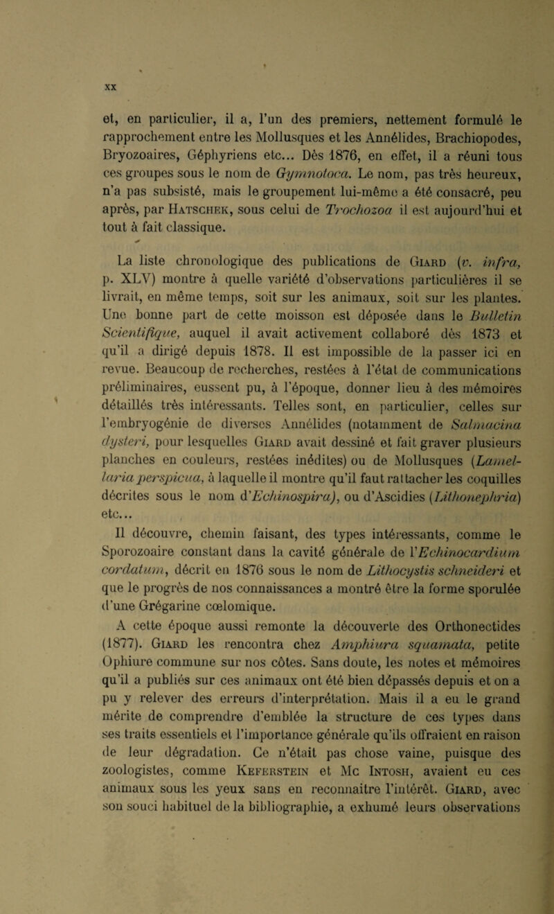 % el, en parliculier, il a, I’un des premiers, nettement formula le rapprochement entre les Mollusques et les Ann^lides, Brachiopodes, Bryozoaires, G^phyriens etc... Des 1876, en effet, il a r^uni tons ces groupes sous le nom de Gymnotoca. Le nom, pas Ires heiireux, n’a pas subsists, mais le groupement lui-m6mc a consaciA, peu apres, par Hatschek, sous celui de Ti'ochozoa il est aujourd’hui et tout a fait classique. La liste chronologique des publications de Giard (v. infra, p. XLV) montre a quelle vari6t6 d’observations particulieres il se livrait, en m^me temps, soil sur les animaux, soil sur les plantes. Une bonne part de cette moisson est d6posde dans le Bulletin Scientifique, auquel il avail activement collabore des 1873 et qu’il a dirig6 depuis 1878. Il est impossible de la passer ici en revue. Beaucoup de rocherches, resides a Tdtal de communications pr61iminaires, eussent pu, a lApoque, donner lieu a des m^moires d4taill6s tres interessants. Telles sont, en parliculier, celles sur I’embryog^nie de diverses Ann61ides (notamment de Salniacina dyateri, pour lesquelles Giard avail dessin6 et fait graver plusieurs planches en couleurs, resides in^dites) ou de Mollusques (Laniel- laria perspicua, a laquelleil montre qu’il fautraltacher les coquilles d^crites sous le nom &'Echinospira), ou d’Ascidies {LWionepJiria) etc... Il d^couvre, chemin faisant, des types interessants, comme le Sporozoaire constant dans la cavite gdnerale de VEchinocardium cordatum^ decrit en 1876 sous le nom de Lithocyatis schneideri et que le progres de nos connaissances a montre etre la forme sporuiee d’une Gregarine coelomique. A cette epoque aussi remonte la decouverle des Orthonectides (1877). Giard les rencontra chez Aynphiura squamata, petite Ophiure commune sur nos c6tes. Sans doute, les notes et rndmoires qu’il a publies sur ces animaux ont eie bien ddpasses depuis et on a pu y relever des erreurs d’interpretation. Mais il a eu le grand merite de comprendre d’embiee la structure de cos types dans ses traits essenliels el I’importance generate qu’ils odraient en raison de leur degradation. Ge n’6tait pas chose vaine, puisque des zoologistes, comme Keferstein et Me Intosh, avaient eu ces animaux sous les yeux sans en reconnaitre I’interet. Giard, avec son souci liabituel de la bibliographie, a exhume leurs observations