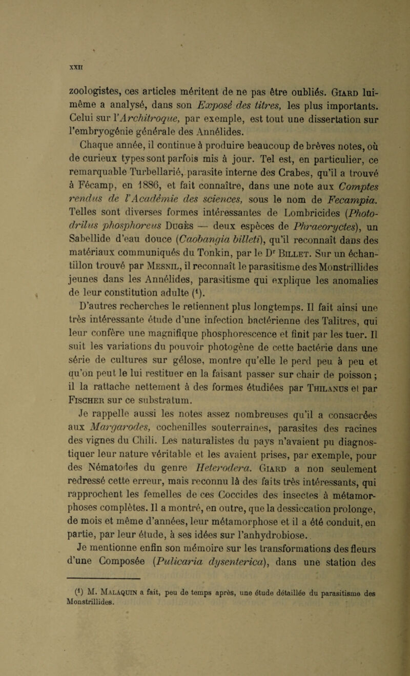 zoologistes, ces articles m^ritent de ne pas 6tre oubli^s. Giard lui- m^me a analyst, dans son Exposd des litres, les plus importants. Celui sur VArchitroque, par exemple, est tout une dissertation sur I’embryog^nie g4n4rale des Ann^lides. Chaque ann^e, il continue ^ produire beaucoup de breves notes, ou de curieux types sont parfois mis a jour. Tel est, en particulier, ce remarquable Turbellari^,.parasite interne des Crabes, qu’il a trouve a Fecamp, en 1886, et fait connaitre, dans une note aux Comptes rendus de VAcadimie des sciences, sous le nom de Fecampia. Telles sont diverses formes interessantes de Lombricides (Photo¬ dr ilus phosphorous Duges — deux esp^ces de Phraeoryctes), un Sabellide d’eau douce (Caohangia billeti)^ qu’il reconnait dans des mat^riaux communiques du Tonkin, par le Billet. Sur un echan- tillon trouve par Mesnil, il reconnait le parasitisme des Monstrillides jeunes dans les Anneiides, parasitisme qui explique les anomalies de leur constitution adulte (^). D’autres recherches le reliennent plus longtemps. Il fait ainsi une tres interessante etude d’une infection bacterienne des Talitres, qui leur confere une magnifique phosphorescence et finit par les tuer. Il suit les variations du pouvoir photogene de cette bacterie dans une serie de cultures sur gelose, montre qu’elle le perd peu a peu et qu’on peut le lui restituer en la faisant passer sur chair de poisson ; il la rattache nettement a des formes etudiees par Thilanus el par Fischer sur ce substratum. Je rappelle aussi les notes assez nombreuses qu’il a consacrdes aux Margarodes, cochenilles souterraines, parasites des racines des vignes du Chili. Les naturalistes du pays n’avaient pu diagnos- tiquer leur nature veritable et les avaient prises, par exemple, pour des Nematodes du genre Heterodera. Giard a non seulement redress^ cette erreur, mais reconnu 1^ des faits tres int^ressants, qui rapprochent les femelles de ces Coccides des insectes a metamor¬ phoses completes. Il a montre, en outre, quela dessiccation prolonge, de mois et meme d’annees, leur metamorphose et il a ete conduit, en partie, par leur etude, a ses idees sur I’anhydrobiose.. Je mentionne enfin son memoiro sur les transformations desfleurs d’une Composee (Pulicaria dysenterica), dans une station des 6) M. Malaquin a fait, peu de temps apr^s, une 6tude d6taill4e du parasitisme des Monstrillides.