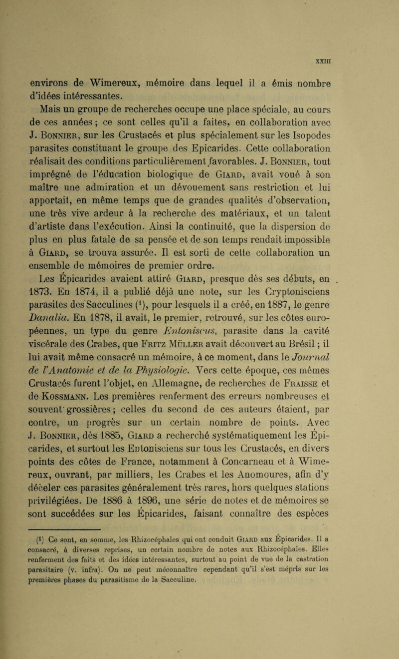 environs de Wimereux, m^moire dans lequel il a 6mis nombre d’id^es int^ressantes. Mais un groupe de recherches occupe une place speciale, an cours de ces ann^es; ce sont celles qu’il a faites, en collaboration avec J. Bonnier, sur les Crustac6s et plus sp^cialement sur les Isopodes parasites constituant le groupe des Epicarides. Cette collaboration r^alisait des conditions particulierement favorables. J. Bonnier, tout impr6gn6 de I’^ducation biologique de Giard, avait vou6 4 son maitre une admiration et un d6vouement sans restriction et lui apportait, en m^me temps que de grandes qualites d’observation, une tres vive ardeur a la recherche des mat^riaux, et un talent d’artiste dans I’exdcution. Ainsi la continuity, que la dispersion de plus en plus fatale de sa pensee et de son temps rendait impossible a Giard, se trouva assurye. II est sorti de cette collaboration un ensemble de mymoires de premier ordre. Les Epicarides avaient attiry Giard, presque des ses ddbuts, en . 1873. En 1874, il a publiy dyja une note, sur les Gryptonisciens parasites des Sacculines (^), pour lesquels il a cryy, en 1887, le genre Danalia. En 1878, il avait, le premier, retrouvy, sur les c6tes euro- pyennes, un type du genre Entoniscus, parasite dans la cavity viscyrale des Grabes, que Fritz Muller avait dycouvert au Brysil; il lui avait myme consacry un myrnoire, a ce moment, dans le Journal de VAnatomie et de la Physiologie. Vers cette ypoque, ces memes Crustacys furent Lobjet, en Allemagne, de recherches de Fraisse et de Kossmann. Les premieres renferment des erreurs nombreuses et souvenf grossiyres; celles du second de ces auteurs ytaient, par centre, un progres sur un certain nombre de points. Avec J. Bonnier, des 1885, Giard a recherchy systymatiquement les Epi¬ carides, et surtout les Entonisciens sur tous les Crustacys, en divers points des cotes de France, notamment k Goncarneau et a Wime¬ reux, ouvrant, par milliers, les Grabes et les Anomoures, afin d’y dyceler ces parasites gynyralement tres rares, hors quelques stations priviiygiyes. De 1886 a 1896, une syrie de notes et de mymoires se f sont succyddes sur les Epicarides, faisant connaitre des especes (1) Ce sont, en somnie, les Rhizocephales qui ont conduit Giard aux Epicarides. Il a consacre, a diverses reprises, un certain nombre de notes aux Rhizocephales. Elies renferment des faits et des idees int^ressantes, surtout au point de vue de la castration parasitaire (v. infra). On ne pent meconnaitre cependant qu’il s’est mepris sur les premieres phases du parasitisme de la Sacculine.