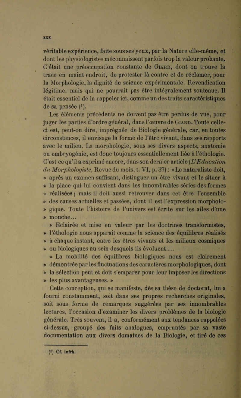 veritable experience, faite sous ses yeux, par la Nature elle-meme, et dont les physiologisles meconnaissent parfois trop la valeur probante. C’etait une preoccupation constante de Giard, dont on trouve la trace en maint endroit, de protester 14 centre et de redamer, pour la Morphologie, la dignite de science experimenlale. Revendication legitime, mais qui ne pourrait pas etre integralement soutenue. II etait essentiel de la rappelerici, commeundestraits caracteristiques de sa pensee (i). Les elements precedents ne doivent pas etro perdus de vue, pour juger les parties d’ordre general, dans I’oeuvre de Giard. Toute celle- ci est, peut-on dire, impregnee de Biologie generale, car, en toutes circonstances, il envisage la forme de I’etre vivant, dans ses rapports avec le milieu. La morphologie, sous ses divers aspects, anatomie ou embryogenie, est done toujours essentiellement liee al’ethologie. G’est ce qu’il a exprime encore, dans son dernier article {UEducation dll Morphologkte, Revue du mois, t. VI, p. 37): «Le naturaliste doit, « apres un examen suffisant, distinguer un etre vivant et le situer a » la place qui lui convient dans les innombrables series des formes » realis^es; mais il doit aussi retrouver dans cet etre I’ensemble » des causes actuelles et passees, dont il est Texpression morpholo- s> gique. Toute Thistoire de Tunivers est ecrite sur les ailes d’une s> mouche... » Eclairee et mise en valeur par les doctrines transformistes, » rethologie nous apparait comme la science des 6quilibres realises » a chaque instant, entre les 4tres vivants et les milieux cosmiques » ou biologiques au sein desquels ils 4voluent.... s> La mobility des ^quilibres biologiques nous est clairement » d6montr6e par les fluctuations des caracteres morphologiques, dont » la selection pent et doit s’emparer pour leur imposer les directions » les plus avantageuses. » Cette conception, qui se manifesto, d4s sa th4se de doctorat, lui a fourni constamment, soit dans ses propres recherches originales, soil sous forme de remarques sugg6r4es par ses innombrables lectures, Foccasion d’examiner les divers probl4mes de la biologie g6ndrale. Tres souvent, il a, conform^ment aux tendances rappel^es ci-dessus, group6 des fails analogues, emprunt^s par sa vaste documentation aux divers domaines de la Biologie, et tird de ces (I) Cf. infrk.