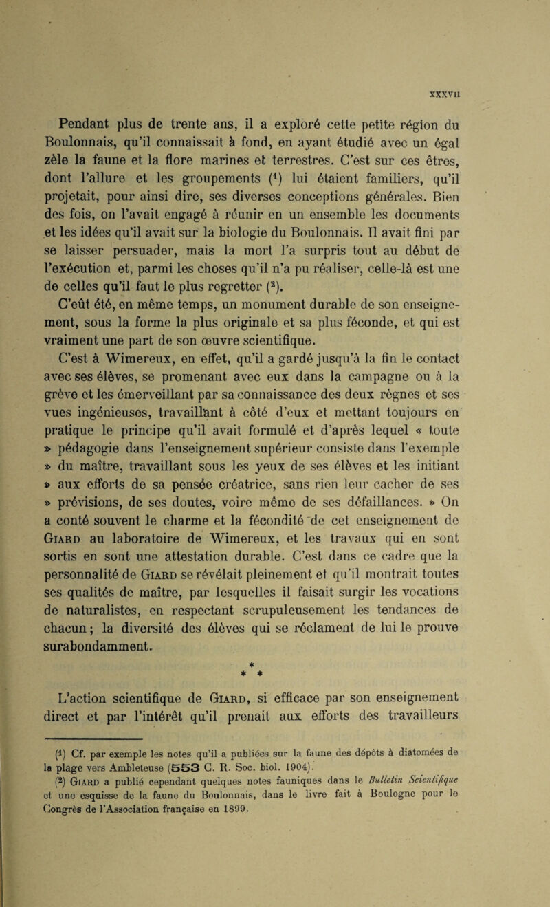 Pendant plus de trente ans, il a explore cette petite region du Boulonnais, qu’il connaissait k fond, en ayant 6tudi6 avec un 6gal zMe la faune et la flore marines et terrestres. C*est sur ces ^tres, dont I’allure et les groupements (^) lui 6taient familiers, qu’il projetait, pour ainsi dire, ses diverses conceptions g6n6rales. Bien des fois, on I’avait engage a r^unir en un ensemble les documents et les id4es qu’il avail sur la biologie du Boulonnais. II avait fini par se laisser persuader, mais la mort Ta surpris tout au d6but de I’ex^cution et, parmi les choses qu’il n’a pu r^aliser, celle-la est une de celles qu’il faut le plus regretter (2). C’eut 6t6, en m^me temps, un monument durable de son enseigne- ment, sous la forme la plus originale et sa plus f^conde, et qui est vraiment une part de son oeuvre scientifique. C’est k Wimereux, en effet, qu’il a gard6 jusqu’a la fin le contact avec ses 61^ves, se promenant avec eux dans la campagne ou a la greve et les emerveillant par sa connaissance des deux regnes et ses vues ingdnieuses, travaillunt a c6t6 d’eux et mettant toujours en pratique le principe qu’il avait formula et d’apres lequel « toute » p6dagogie dans I’enseignement sup6rieur consiste dans I’exemple » du maitre, travaillant sous les yeiix de ses 61kves et les initiant s> aux elforts de sa pensee cr6atrice, sans rien leur cacher de ses » provisions, de ses doutes, voire meme de ses dOfaillances. » On a contO souvent le charme et la fOconditO'de cet enseignement de Giard au laboratoire de Wimereux, et les travaux qui en sont sortis en sont une attestation durable. C’est dans ce cadre que la personnalitO de Giard serOvOlait pleinement et qu’il montrait toutes ses qualitOs de maitre, par lesquelles il faisait surgir les vocations de naluralistes, en respectant scrupuleusement les tendances de chacun; la diversitO des Oleves qui se rOclament de lui le prouve surabondamment. * * « enaction scientifique de Giard, si efficace par son enseignement direct et par I’intOrOt qu’il prenait aux elforts des travailleurs (1) Cf. par exemple les notes qu’il a publi^es sur la faune des d^pSts k diatomees de la plage vers Ambleteuse (553 C. R. Soc. biol. 1904). (2) Giard a publie cependant quelques notes fauniques dans le Bulletin Scientifique et une esquisse de la faune du Boulonnais, dans le livre fait a Boulogne pour le (longr^s de 1’Association fran^aise en 1899.