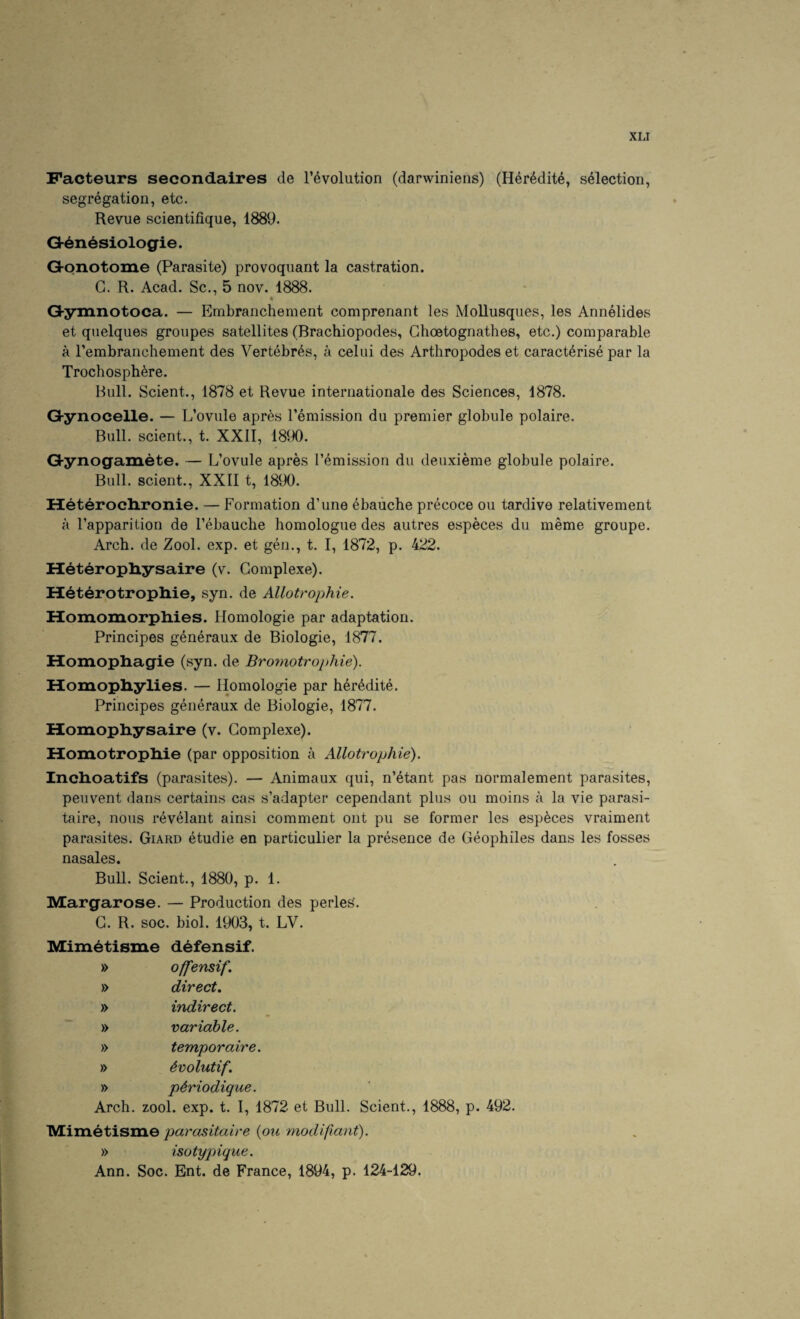 Facteurs secondaires de revolution (darwiniens) (Her^dite, selection, segregation, etc. Revue scientifique, 1889. Q-6n6siologie. Gl-onotome (Parasite) provoquant la castration. C. R. Acad. Sc., 5 nov. 1888. Ghymnotoca. — Embranchement comprenant les MoUusques, les Annelides et quelques groupes satellites (Brachiopodes, Ghoetognathes, etc.) comparable a I’embranchement des Vertebras, a celui des Arthropodes et caracterise par la Trochosph^re. Bull. Scient., 1878 et Revue internationale des Sciences, 1878. Gynocelle. — L’ovule apr^s remission du premier globule polaire. Bull, scient., t. XXII, 18JX). Ghynogamete. — L’ovule apres remission du deuxieme globule polaire. Bull, scient., XXII t, 1890. Heteroclironie. — Formation d’une ebaiiche precoce ou tardive relativement a I’apparition de I’ebauclie homologue des autres especes du meme groupe. Arch, de Zool. exp. et gen., t. I, 1872, p. 422. H^teropliysaire (v. Gomplexe). HeterotropMe, syn. de Allotrophie. Homomorphies. Homologie par adaptation. Principes generaux de Biologie, 1877. Homopliagie (syn. de Broynotrophie). Homopliylies. — Homologie par her^dite. Principes generaux de Biologie, 1877. Homopliysaire (v. Gomplexe). Homotropliie (par opposition a Allotrophie). Inclioatifs (parasites). — Animaux qui, n’etant pas normalement parasites, peuvent dans certains cas s’adapter cependant plus ou moins a la vie parasi- taire, nous revelant ainsi comment out pu se former les especes vraiment parasites. Giard etudie en particulier la presence de Geophiles dans les fosses nasales. Bull. Scient., 1880, p. 1. Margarose. — Production des perles'. G. R. soc. biol. 1903, t. LV. Mim^tisme d^fensif. » offensif. » direct, » indirect. » variable. » temporaire. » 4volutif, » pSriodique. Arch. zool. exp. t. I, 1872 et Bull. Scient., 1888, p. 492. Mimetisme parasitaire {pu modifiant). » isotypique. Ann. Soc. Ent. de France, 1894, p. 124-129.