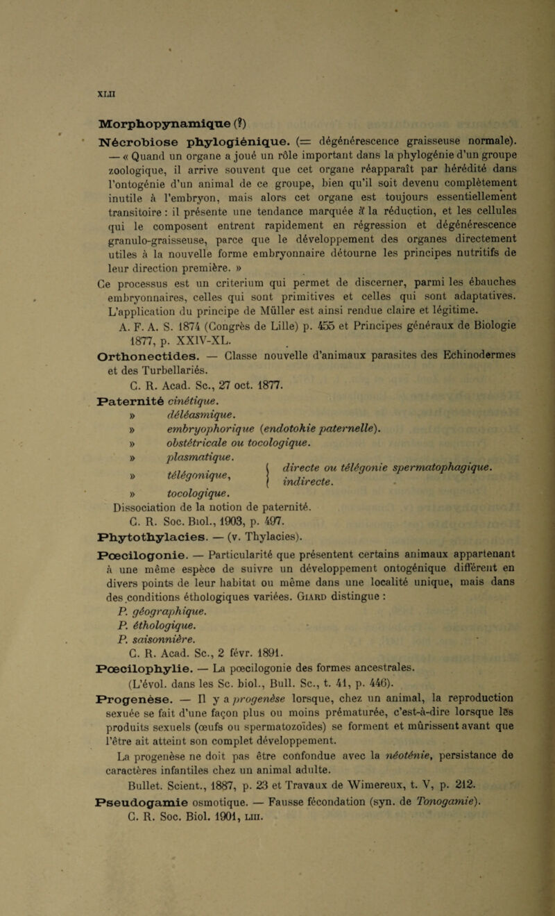 XIJI Morpliopynainiqiie (?) N6crobiose pliylogi6nique. (= d4g6n6resceiice graisseuse normale). — « Quand un organe a jou4 un r61e important dans la phylog^nie d’un groupe zoologique, il arrive sonvent que cet organe r6apparait par h^r^dite dans I’ontogenie d’un animal de ce groupe, bien qu’il soit devenu compl^tement inutile a I’embryon, mais alors cet organe est toujours essentiellement transitoire: il pr^sente une tendance marquee 'd la reduction, et les cellules qui le composent entrent rapidement en regression et d6g6n4rescence granulo-graisseuse, parce que le developpement des organes directement utiles a la nouvelle forme embryonnaire detourne les principes nutritifs de leur direction premiere. » Ge processus est un criterium qui permet de discerner, parmi les ebauches embryonnaires, celles qui sont primitives et celles qui sont adaptatives. L’application du principe de Muller est ainsi rendue claire et legitime. A. F. A. S. 1874 (Gongres de Lille) p. 455 et Principes generaux de Biologie 1877, p. XXIV-XL. Orthionectides. — Glasse nouvelle d’animaux parasites des Echinodermes et des Turbellari^s. G. R. Acad. Sc., 27 oct. 1877. Paternity cin^tique. » dM^asmique. » embryophorique {endotohie paternelle). » ohsUtricale ou tocologique. » plasmatique. directe ou teUgonie spermatophagique. indirecte. UUgonique^ » tocologique. Dissociation de la notion de paternity. G. R. Soc. Biol., 1903, p. 497. Pliytotliylacies. — (v. Thylacies). Poecilogonie. — Particularity que prysentent certains animaux appartenant a une meme espece de suivre un dyveloppement ontogynique different en divers points de leur habitat ou meme dans une locality unique, mais dans des conditions ythologiques variyes. Giard distingue : P. gdographique. P. Hhologique. P. saisonnUre. G. R. Acad. Sc., 2 fyvr. 1891. Poecilopliylie. — La poecilogonie des formes ancestrales. (L’yvol. dans les Sc. bioL, Bull. Sc., t. 41, p. 446). Progenese. — H y *1 progendse lorsque, chez un animal, la reproduction sexuye se fait d’une fagon plus ou moins prymaturye, c’est-a-dire lorsque l5s produits sexuels (oeufs ou spermatozoides) se forment et murissent avant que I’etre ait attaint son complet dyveloppement. La progenese ne doit pas etre coRfondue avec la nSoUnie, persistance de caractyres infantiles chez un animal adulte. Bullet. Scient., 1887, p. 23 et Travaux de Wimereux, t. V, p. 212. Pseudogamie osmotique. — Fausse fecondation (syn. de Tonogamie). G. R. Soc. Biol. 1901, un.