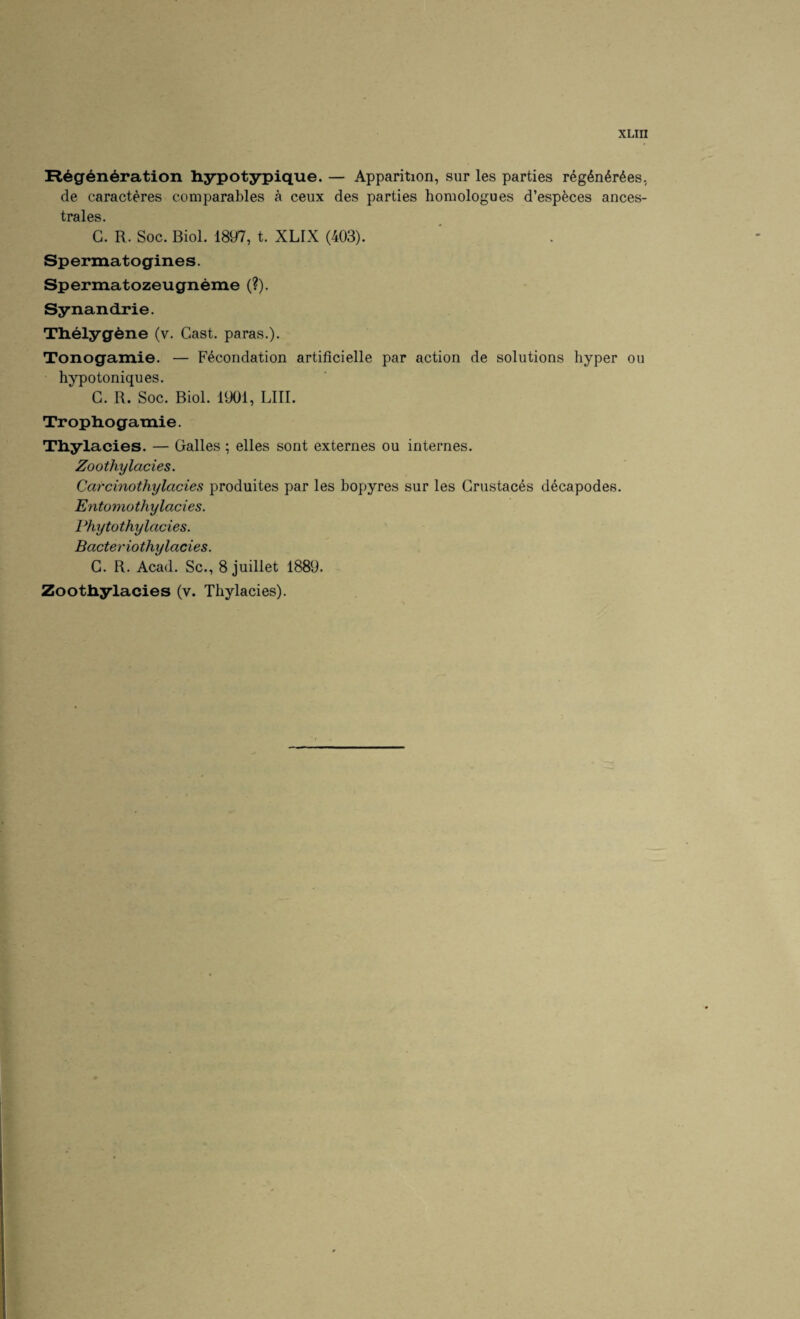 Regeneration hypotypique. — Apparition, sur les parties reg6n6r6es, de caracteres comparables a ceux des parties homologues d’esp^ces ances- trales. G. R. Soc. Biol. 1897, t. XLIX (403). Spermatogines. Spermatozeugneme (?). Synandrie. Theiygene (v. Cast, paras.). Tonogamie. — Fecondation artificielle par action de solutions hyper ou hypotoniques. G. R. Soc. Biol. 1901, LIII. Tropliogamie. Tliylacies. — Galles ; elles sont externes ou internes. Zoothylacies. Carcinothylacies produites par les bopyres sur les Grustaces decapodes. Entomo thy lades. Phy tot hy lades. Bacteriothy lades. G. R. Acad. Sc., 8 juillet 1889. Zoo tliylacies (v. Tliylacies).