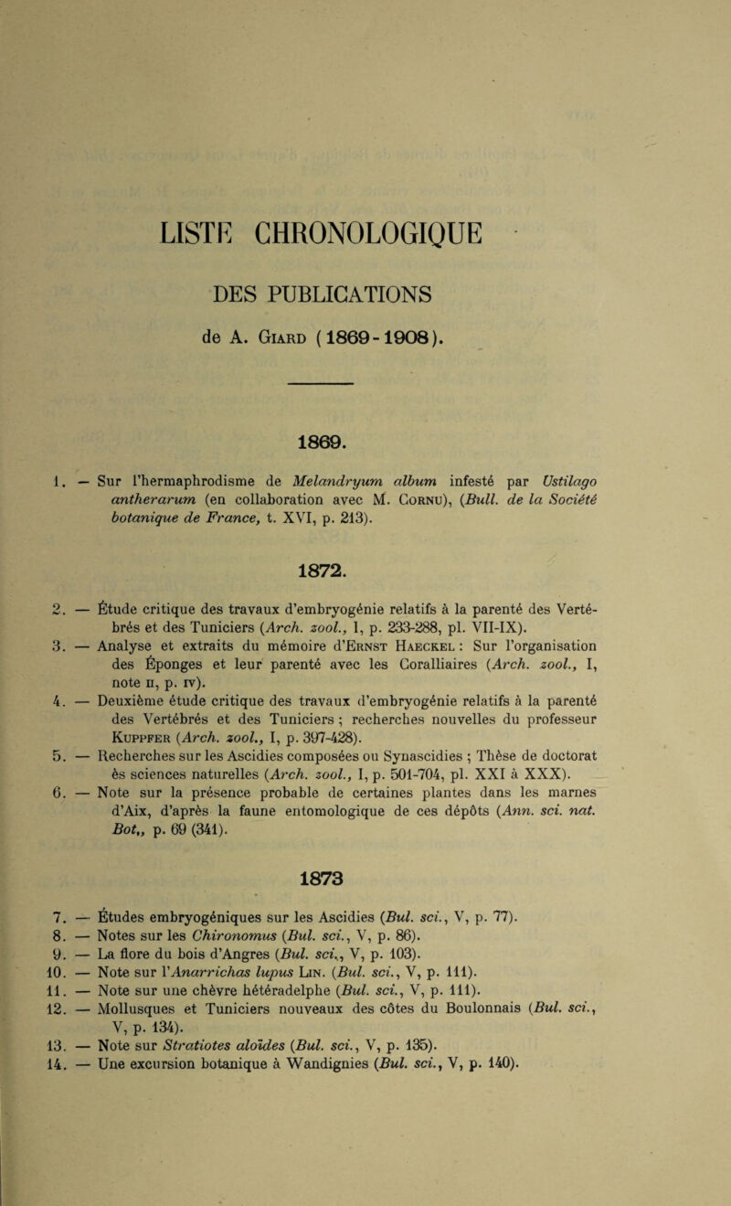 LISTR CHRONOLOGIOUE DES PUBLICATIONS de A. Giard (1869-1908). 1869. 1. — Sur Thermaphrodisme de Melandryum album infeste par Ustilago anther arum (en collaboration avec M. Cornu), {Bull, de la Societe botanique de France, t. XVI, p. 213). 1872. 2. — fitude critique des travaux d’embryog^nie relatifs a la parent^ des Vert6- br6s et des Tuniciers {Arch, zool., 1, p. 233-288, pi. VII-IX). 3. — Analyse et extraits du m^moire d’ERNST Haeckel: Sur I’organisation des Sponges et leur parente avec les Goralliaires {Arch, zool., I, note II, p. iv). 4. — Deuxi^me etude critique des travaux d’embryog^nie relatifs a la parents des Vertebres et des Tuniciers ; recherches nouvelles du professeur Kuppfer {Arch, zool., I, p. 397-428). 5. — Recherches sur les Ascidies compos^es ou Synascidies ; Th^se de doctorat 6s sciences naturelles {A^'ch. zool., I, p. 501-704, pi. XXI a XXX). 6. — Note sur la presence probable de certaines plantes dans les marnes d’Aix, d’apr6s la faune entomologique de ces d6pdts {Ann. sci. nat. Bot„ p. 69 (341). 1873 7. — Etudes embryog6niques sur les Ascidies {Bui. sci.., V, p. 77). 8. — Notes sur les Chironomus {Bui. sci.., V, p. 86). 9. — La flore du bois d’Angres {Bui. sci.,., V, p. 103). 10. — Note sur VAnarrichas lupus Lin. {Bui. sci., V, p. 111). 11. — Note sur une ch6vre heteradelphe {Bui. sci., V, p. 111). 12. — Mollusques et Tuniciers nouveaux des c6tes du Boulonnais {Bui. sci., V, p. 134). 13. — Note sur Stratiotes aldides {Bui. sci., V, p. 135). 14. — Une excursion botanique a Wandignies {Bui. scL, V, p. 140).