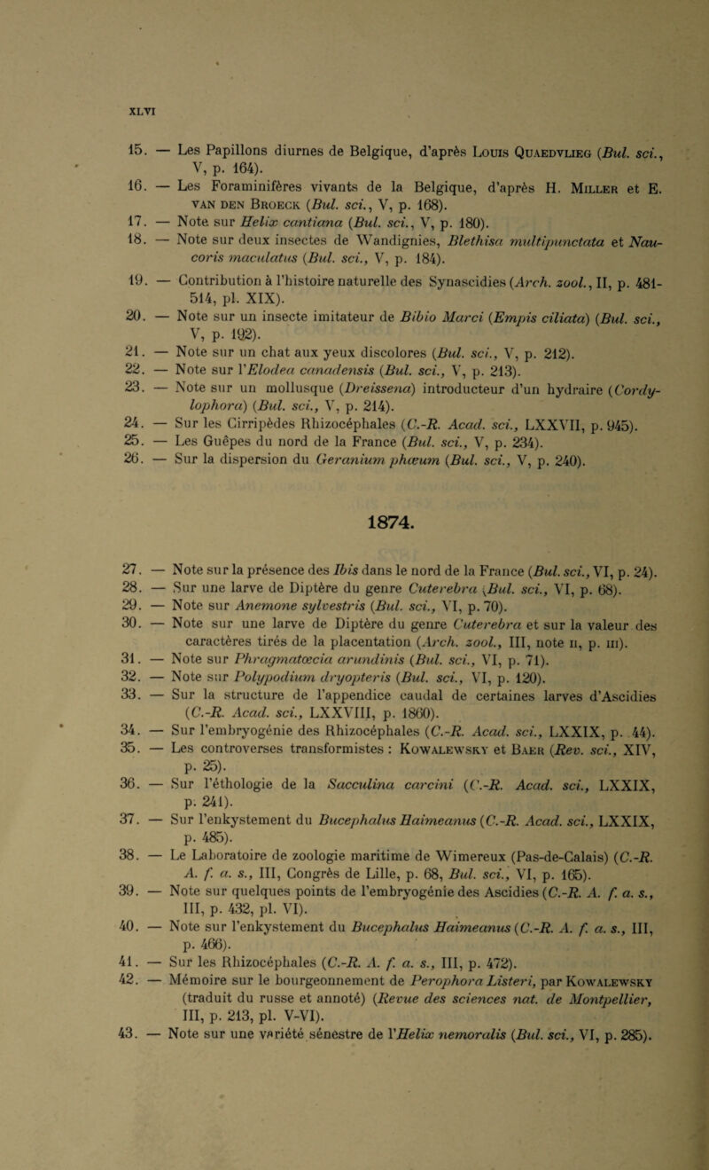 15. — Les Papillons diurnes de Belgique, d’apr^s Louis Quaedvlieg {Bui. sci.., V, p. 164). 16. — Les Foraminiftres vivants de la Belgique, d’apr^s H. Miller et E. VAN den Broegk {Bui. sci., V, p. 168). 17. — Note sur Helix cantiana {Bui. sci., V, p. 180). 18. — Note sur deux insectes de Wandignies, Blethisa multipunctata et Nau- coris maculatus {Bui. sci., V, p. 184). 19. — Contribution a I’histoire naturelle des Synascidies (^rrA. zoo/., II, p. 481- 514, pi. XIX). 20. — Note sur un insecte iniitateur de Bibio Marci {Empis ciliata) {Bui. sci., V, p. 192). 21. — Note sur un chat aux yeux discolores {Bui. sci., V, p. 212). 22. — Note sur VElodea canadensis {Bui. sci., V, p. 213). 23. — Note sur un mollusque {Dreissena) introducteur d’un hydraire {Cordy- lophora) {Bui. sci., V, p. 214). 24. — Sur les Girrip^des Rliizoc4phales {C.-B. Acad, sci., LXXVIl, p. 945). 25. — Les Guepes du nord de la France {Bui. sci., V, p. 234). 26. — Sur la dispersion du Get'anium phteum {Bui. sci., V, p. 240). 1874. 27. — Note sur la presence des Ibis dans le nord de la France {Bui. sci., VI, p. 24). 28. — Sur une larve de Dipt^re du genre Cuterebra {Bui. sci., VI, p. 68). 29. — Note sur Anemone sylvestris {Bui. sci., VI, p. 70). 30. — Note sur une larve de Dipt^re du genre Cuterebra et sur la valeur des caract^res tires de la placentation {Arch, zool.. Ill, note ii, p. in). 31. — Note sur Phragmatoecia aruyxdmis {Bui. sci., VI, p. 71). 32. — Note sur Polypodium dryopteris {Bui. sci., VI, p. 120). 33. — Sur la structure de I’appendice caudal de certaines larves d’Ascidies {C.-R. Acad, sci., LXXVIII, p. 1860). 34. — Sur I’embryogenie des Rhizoc^phales {C.-R. Acad, sci., LXXIX, p. 44). 35. — Les controverses transformistes : Kowalewsry et Baer {Rev. sci., XIV, p. 2S). 36. — Sur I’ethologie de la Sacculina carcini {C.-R. Acad, sci., LXXIX, p. 241). 37. — Sur I’enkystement du Bucephalus Haimeanus {C.-R. Acad, sci., LXXIX, p. 485). 38. — Le Laboratoire de zoologie maritime de Wimereux (Pas-de-Calais) {C.-R. A. f. a. s.. Ill, Gongr^s de Lille, p. 68, Bui. sci., VI, p. 165). 39. — Note sur quelques points de I’embryogenie des Ascidies A. f. a. s., Ill, p. 432, pi. VI). 40. — Note sur I’enkystement du Bucephalus Haimeanus {C.-R. A. f. a. s.. Ill, p. 466). 41. — Sur les Rhizocephales {C.-R. A. f. a. s.. Ill, p. 472). 42. — M^moire sur le bourgeonnement de Perophora Listeri, par Kowalewsry (traduit du russe et annote) {Revue des sciences nat. de Montpellier, ■ III, p. 213, pi. V-VI). 43. — Note sur une variate senestre de VHelix nemoralis {Bui. sci., VI, p. 285).