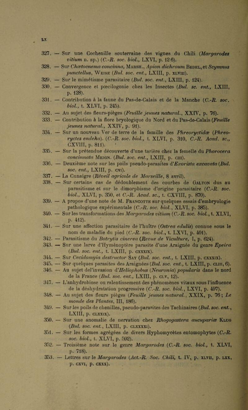 t LX « 327. — Sur une Gochenille souterraine des vignes du Chili {Margarodes vitium n. sp.) {C.-R. soc. hiol., LXVI, p. 126). 328. — Sur Chcetocnema concinna, Marsh., Apion dichroum Bedel, et Scymnus punctellns^ Weise {Bui. soc. ent., LXIII, p. xlviii). 329. — Sur le mim^tisme parasitaire (Bui. soc. ent.., LXIII, p. 124). 330. — Convergence et poecilogonie chez les Insectes (Bui. sc. ent., LXIII, p. 128). 331. — Contribution a la faune du Pas-de-Calais et de la Manche {C.-R. soc. biol., t. XLVI, p. 245). 332. — All sujet des fleurs-pifeges {Feuille jeunes natural.., XXIV, p. 76). 333. — Contribution k la flore bryologique du Nord et du Pas-de-Calais jeunes natural., XXIV, p. 91). 334. — Sur un nouveau Ver de terre de la famille des Phreoryctidce {Phreo- ryctes endeha). {C.-R. soc. hiol., t. XLVI, p. 310, C.-R. Acad, sc., CXVIII, p. 811). 335. — Sur la pr^tendue decouverte d’une tariere chez la femelle du Phorocera concinnata Meign. {Bui. soc. ent., LXIII, p. cm). 336. — Deuxi^me note sur les poils pseudo-parasites A'Exorista excavata{Bul. soc. ent., LXIII, p. cvi). 337. — La Cunaigre {R^veil agricole de Marseille, 8 avril). 338. — Sur certains cas de dMoublement des courbes de Galton dus au parasitisme et sur le dimorpbisme d’origine parasitaire {C.-R. soc. hiol., XLVI, p. a50, et C.-R. Acad, sc., t. CXVIII, p. 870). 339. — A propos d’une note de M. Francotte sur quelques essais d’embryologie pathologique exp^ri men tale {C.-R. soc. biol., XLVI, p. 385). 340. — Sur les transformations des Margarodes vitium {C.-R. soc. biol., t. XLVI, p. 412). 341. — Sur une affection parasitaire de rhuitre {Ostrea edulis) connue sous le nom de maladie du pied {C.-R. soc. biol., t. LXVI, p. 401). 342. — Parasitisme du Botrytis cinerea {Revue de Viculture, I, p. 624). 343. — Sur une larve d’Hymenoptere parasite d’une Araign^e du genre Epeira {Bui. soc. ent, t. LXIII, p. cxxxrx). 344. — Sur Cecidomyia destructor Say {Bui. soc. ent, t. LXIII, p. cxxxix). 345. — Sur quelques parasites des Araignees (.Sw/. soc. ent., t. LXIII, p. cliii, 6). 346. — Au sujet del’invasion Heliophobus {Neuronia) popularis dans le nord de la France {Bid. soc. ent., LXIII, p. clv, 12). 347. — L’anhydrobio.se ou ralentissement des ph^nom^nes vitaux sous I’influence de la d^sliydratation progressive {C.-R. soc. biol., LXVI, p. 497). .348. — Au sujet des fleurs pi^ges {Feuille jeunes natural., XXIX, p. 76; Le monde des Plantes, III, 186). 349. — Sur les poils de chenilles, pseudo-parasites des Tachinaires {Bui. soc. ent, LXIII, p. CLXXIX). 350. — Sur une anomalie de nervation chez Rhogogastera aucuparice Klug {Bui. soc. ent., LXIII, p. clxxxxi). 351. — Sur les formes agr^g^es de divers HyphomycMes entomophytes {C.-R. soc. biol., t. XLVI, p. 592). 352. — Troisifeme note sur le genre Margarodes {C.-R. soc. biol., t. XLVI, p. 718). 353. — Lettres sur le Margarodes {Act.-R. ISoc. Chili, t. IV, p. xlvii, p. lxx, p. cxvi, p. GXXX).