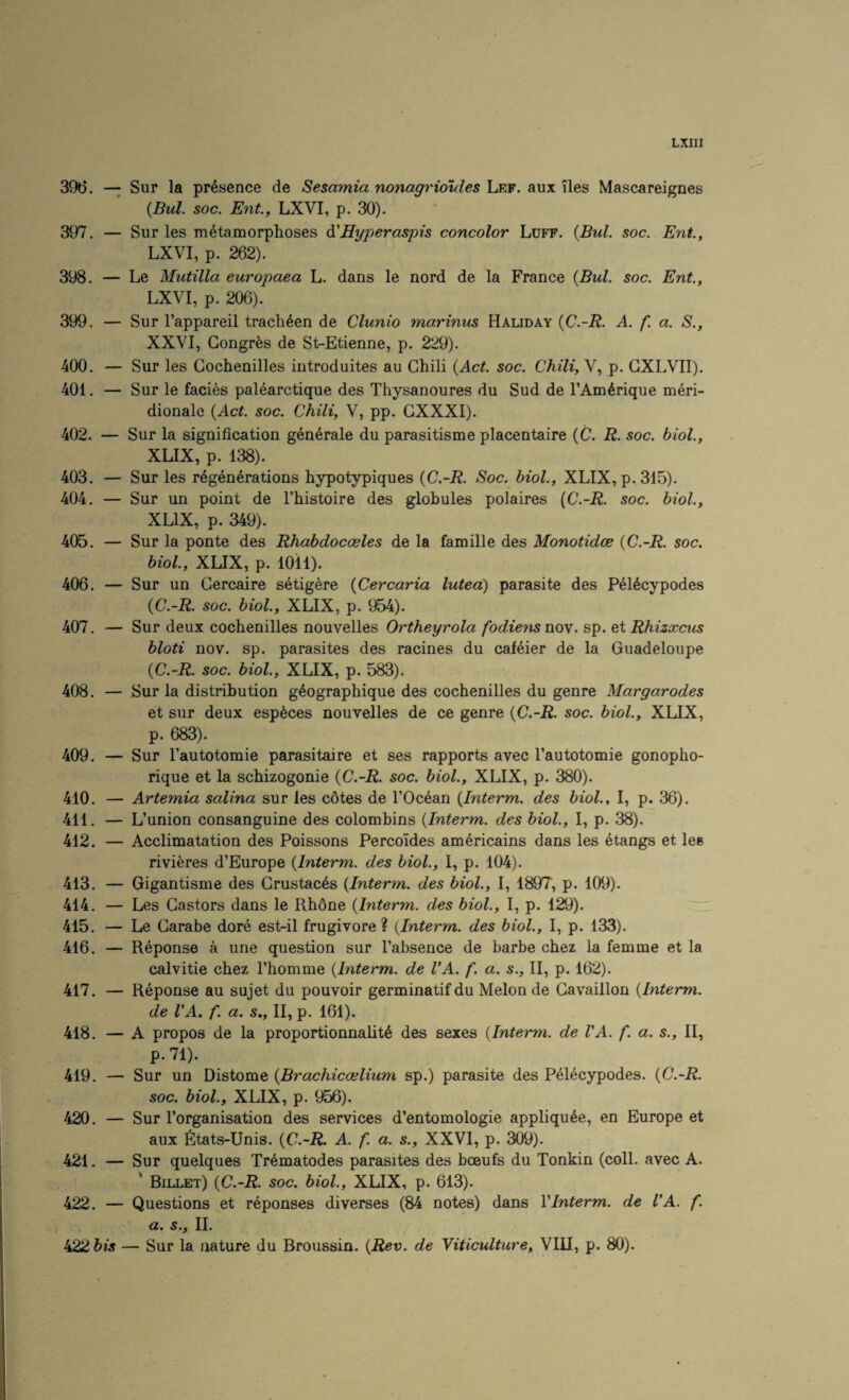 396. — Sur la presence de Sesamia nonagrioules Lef. aux iles Mascareignes {Bui. soc. Ent., LXVI, p. 30). 397. — Sur les metamorphoses d.'Hyperaspis concolor Luff. {Bui. soc. Ent., LXVI, p. 262). 398. — Le Mutilla europaea L. dans le nord de la France {Bui. soc. Ent., LXVI, p. 206). 399. — Sur Fappareil trach^en de Clunio marinus Haliday {C.-R. A. f. a. S., XXVI, Gongr^s de St-Etienne, p. 229). 400. — Sur les Gochenilles introduites au Ghili {Act. soc. Chili, V, p. GXLVII). 401. — Sur le facias palearctique des Thysanoures du Sud de I’Am^rique m6ri- dionale {Act. soc. Chili, V, pp. GXXXI). 402. — Sur la signification generate du parasitisme placentaire (C. R. soc. biol., XLIX, p. 138). 403. — Sur les regenerations hypotypiques {C.-R. Soc. biol., XLIX, p. 315). 404. — Sur un point de I’histoire des globules polaires {C.-R. soc. biol., XLIX, p. 349). 405. — Sur la ponte des Rhabdocceles de la famille des Monotidce {C.-R. soc. biol., XLIX, p. lOil). 406. — Sur un Gercaire setig^re {Cercaria lutea) parasite des Pel6cypodes {C.-R. soc. biol, XLIX, p. 'Abk). 407. — Sur deux cochenilles nouvelles Ortheyrola fodiens noy. sp. eXRhizxcus bloti nov. sp. parasites des racines du cafeier de la Guadeloupe {C.-R. soc. biol, XLIX, p. 583). 408. — Sur la distribution g^ographique des cochenilles du genre Margarodes et sur deux esp^ces nouvelles de ce genre {C.-R. soc. biol, XLIX, p. 683). 409. — Sur I’autotomie parasitaire et ses rapports avec I’autotomie gonopho- rique et la schizogonie {C.-R. soc. biol, XLIX, p. 380). 410. — Artemia salina sur les cotes de I’Ocean {Interm, des biol, I, p. 36). 411. — L’union consanguine des colombins {Interm, des biol, I, p. 38). 412. — Acclimatation des Poissons Percoides am^ricains dans les etangs et lee rivieres d’Europe {Interm, des biol, I, p. 104). 413. — Gigantisme des Grustac6s {Interm, des biol, I, 1897, p. 109). 414. — Les Gastors dans le Rh6ne {Interm, des biol, I, p. 129). 415. — Le Garabe dore est-il frugivore ? {Interm, des biol, I, p. 133). 416. — Reponse a une question sur I’absence de barbe chez la femme et la calvitie chez I’homme {Interm. de VA. f. a. s., II, p. 162). 417. — Reponse au sujet du pouvoir germinatif du Melon de Gavaillon {Interm. de VA. f. a. s., II, p. 161). 418. — A propos de la proportionnalit6 des sexes {Interm. de VA. f. a. s., II, p.71). 419. — Sur un Distome {Brachiccelium sp.) parasite des Pel^cypodes. {C.-R. soc. biol, XLIX, p. 956). 420. — Sur I’organisation des services d’entomologie appliqu6e, en Europe et aux ^itats-Unis. {C.-R. A. f. a. s., XXVI, p. 309). 421. — Sur quelques Trematodes parasites des boeufs du Tonkin (coll, avec A. ' Billet) {C.-R. soc. biol, XLIX, p. 613). 422. — Questions et reponses diverses (84 notes) dans VInterm. de VA. f. a. s., II. t^bis — Sur la nature du Broussin. {Rev. de Yiticulture, VIII, p. 80).