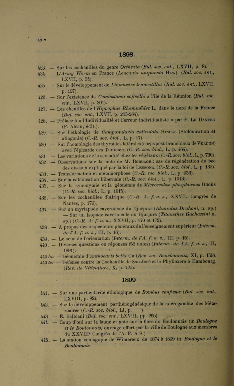 c 1898. _ Sur les cochenilles du genre Orthezia {Bui. soc. ent., LXVII, p. 8). 424. — h'Army Worm en France {Leucania unipuncta Haw). {Bui. soc. ent., LXVII, p. 34). 425. — Sur le developpementde Litomastix truncatillus {Bui. soc. ent., LXVII, p. 127). 426. — Sur Texistence de Cemiostoma coffeella a Tile de la Reunion {Bui. soc. ent., LXVII, p. 201). 427. — Les chenilles de VHippophae Rhamnoldes L. dans le nord de la France {Bui. soc. ent., LXVII, p. 263-264). 428. _ Preface a « I’lndividualit^ et i’erreur individualiste » par F. Le Dantec (F. Alcan, edit.). 429. — Sur I’ethologie de Campanula)'ia caliculata Hincks (Stolonisation et allogonie) {C.-R. soc. biol., L, p. 17). 430. _ Sur riiomologie des thyro'ides laterales(corpspost-branchiaux deVERDUN) avec I’epicarde des Tuniciers {C.-R. soc. biol., L, p. 464). 431. — Les variations de la sexualite chez les vegetaux [C.-R. soc. biol., L,p. 730). 432. — Observations sur la note de M. Bordage : cas de regeneration du bee des oiseaux explique par la loi de Lessona. {C.-R. soc. biol., L, p. 135). 433. — Transformation et metamorphose {C.-R. soc. biol., L, p. 956). 434 — Sur la calcihcation hibernale {C.-R. soc. biol., L, p. 1013). 435 — Sur la synonymie et la geonemie de Microscolex phosphoreus Duges {C.-R. soc. biol., L, p. 1015). 436. — Sur les cochenilles d’Afrique {C.-R. A. f. a. s., XXVII, Gongr^s de Nantes, p. 179). 437. _ Sur un myriapode cavernicole du Djurjura {Blanialus D)'ahoni, n. sp.) — Sur un Isopode cavernicole du Djurjura {Tita)iethes Gachassini n. sp.) {C.-R. A. f. a. s., XXVII, p. 170 et 172). 438. — Apropos des iiispecteurs generaux de renseignement superieur (/n^erm. de VA. f. a. s.. Ill, p. 16). 439. — Le sens de I’orientation {lnte)'m. de VA. f. a. s.. Ill, p. 15). 440. — Diverses questions ou reponses (56 notes) {h\te)'m. de VA. f. a. s.. Ill, 1891). 440ft/s — Geonemie (VAnthoem'is belia Gr {Rev. sci. Boiu'bonnais, XI, p. 159). 440 ter — Defense contre la Gochenille de San-Jose et le Phylloxera a Hambourg. {Rev. de Yiticulture, X, p. 7:;^). 1899 441. — Sur une particular!te 6thologique de Bombus confusus {Bui. soc. ent, LXVIII, p. 82). 442. — Sur le developpement parth^nog^nesique de la microgam^te des Meta- zoaires {C.-R. soc. biol., LI, p. ). 443. — E. Balbiani {Bui. soc. ent., LXVIII, pp. 265). 444. — Goup d’ceil sur la faune et note sur la flore du Boulonnais (in Boulogne et le Boulonnais, ouvrage ollert par la ville de Boulogne aux membres du XXVIII® Gongrfes de I’A. F. A S.) 445. — La station zoologique de Wimereux de 1874 k 1899 in Boulogne et le Boulonnais.