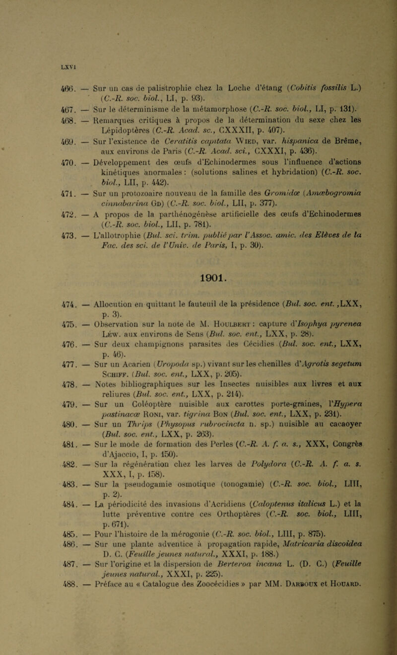 LX VI « 466. — Sur nil cas de palistropliie cliez la Loche d’etang {Cohitis fossilis L.) {C.-R. soc. biol.^ LI, p. 93). 467. — Sur le determinisme de la metamorphose {C.-R. soc. biol., LI, p. 131). 468. — Remarques critiques k propos de la determination du sexe chez les Lepidopteres {C.-R. Acad, sc., CXXXII, p. 407). 469. — Sur I’existence de Ceratitis capitata Wied, var. hispanica de Breme, aux environs de Paris {C.-R. Acad, sci., GXXXI, p. 436). 470. — Developpement des oeufs d’Echinodermes sous I’influence d’actions kinetiques anormales : (solutions salines et hybridation) {C.-R. soc. biol, LIT, p. 442). 471. — Sur un protozoaire nouveau de la famille des Gromidoe [Ayncebogromia cbinabarina Gn) {C.-R. soc. biol, LIl, p. 377). 472. — A propos de la parthenogenese artihcielle des ceufs d’Echinodermes {C.-R. soc. biol, LIl, p. 781). 473. — L’allotrophie {Bui sci. trim, public par V Assoc, amic. des Eldves de la Fac. des sci. de I’Univ. de Paris, I, p. 30). 1901. 474. — Allocution emquittant le fauteuil de la presidence {Bui. soc. ent. ,LXX, p. 3). 475. — Observation sur la note de M. Houlbert : capture A'lsophya pyrenea Lew. aux environs de Sens {Bui. soc. ent., LXX, p. 28). 476. — Sur deux champignons parasites <ies Cecidies {Bui. soc. ent., LXX, p. 46). 477. — Sur un Acarien {Uropoda sp.) vivant sur les chenilles A!Agrotis segetum ScHiFF. {Bui. soc. ent., LXX, p. 205). 478. — Notes bibliographiques sur les Insectes nuisibles aux livres et aux reliures {Bui. soc. ent., LXX, p. 214). 479. — Sur un Goleopt^re nuisible aux carottes porte-graines, VHypera pastinacce Roni, var. tigrina Bon {Bui. soc. ent., LXX, p. 231). 480. — Sur un Thrips {Physopus rubrocincta n. sp.) nuisible an cacaoyer {Bui. soc. ent., LXX, p. 263). 481. — Sur le mode de formation des Perles {C.-R. A. f. a. s., XXX, Gongr^a d’Ajaccio, I, p. 150). 482. — Sur la regeneration chez les larves de Polydora {C.-R. A. f. a. s. XXX, I, p. 158). 483. — Sur la pseudogamie osmotique (tonogamie) {C.-R. soc. biol, LIII, p. 2). 484. — La periodicite des invasions d’Acridiens {Caloptenus italicus L.) et la lutte preventive contre ces Orthopteres {C.-R. soc. biol, LIII, p. 671). 485. — Pour I’histoire de la merogonie {C.-R. soc. biol, LIII, p. 875). 486. — Sur line plante adventice a propagation rapide, Matricaria discoidea D. G. {Feuille jeunes natural., XXXI, p. 188.) 487. — Sur I’origine et la dispersion de Berteroa incana L. (D. G.) {Feuille jeunes natural, XXXI, p. 225). 488. — Preface au « Gatalogue des Zoocecidies » par MM. Darboux et Houard.