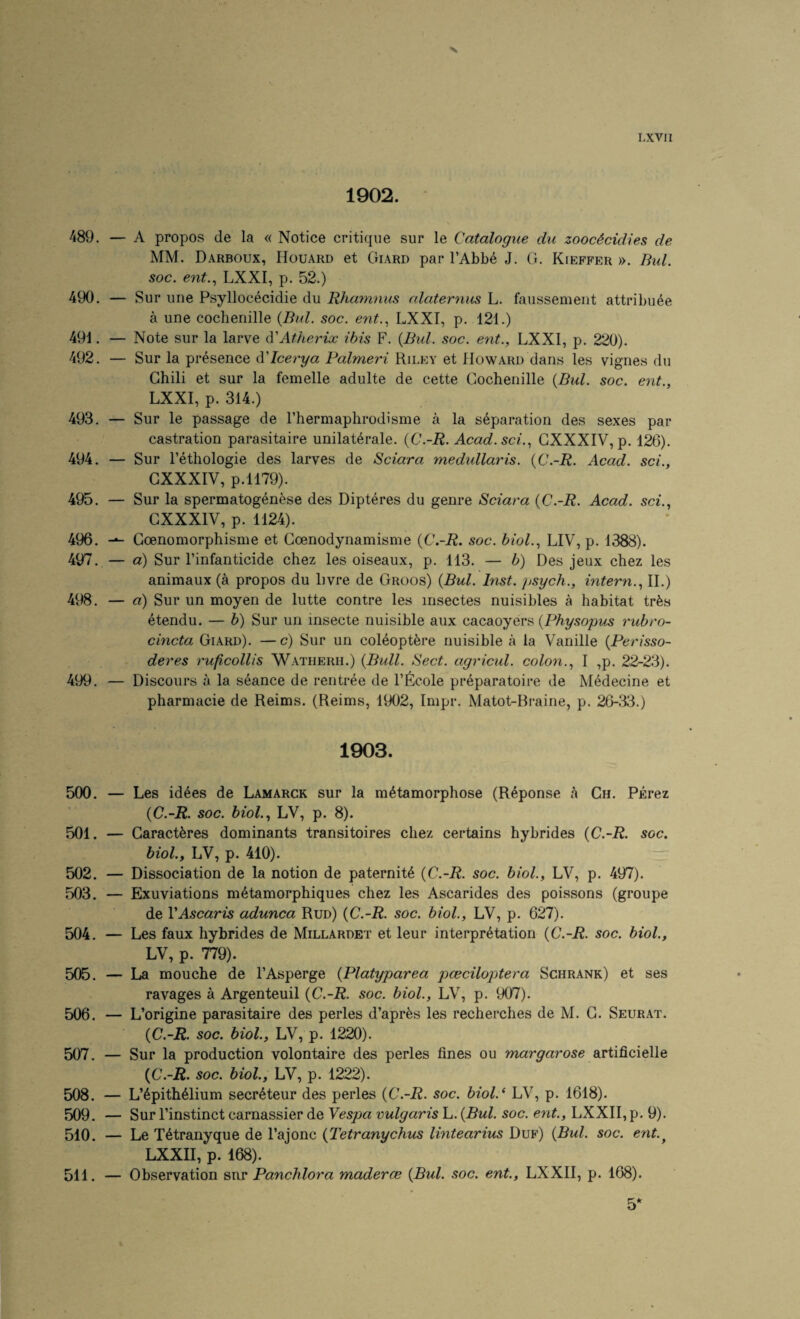1902. 489. — A propos de la « Notice critique sur le Catalogue du zooc4cidies de MM. Darboux, Houard et Giard par I’Abbe J. G. Kieffer ». Bui. soc. ent.., LXXI, p. 52.) 490. — Sur une Psyllocecidie du Rhamnus alaternus L. faussemeiit attribuee a une coclieiiille {Bui. soc. ent.^ LXXI, p. 121.) 491. — Note sur la larve Atherix ibis F. {Bui. soc. ent., LXXI, p. 220). 492. — Sur la presence d'lcerya Falmeri Riley et Howard dans les vignes du Chili et sur la femelle adulte de cette Cochenille {Bui. soc. ent., LXXI, p. 314.) 493. — Sur le passage de Thermaphrodisme a la separation des sexes par castration parasitaire unilat^rale. {C.-R. Acad.sci.., GXXXIV, p. 126). 494. — Sur I’ethologie des larves de Sciara medxdlaris. {C.-R. Acad, sci., GXXXIV, p.1179). 495. — Sur la spermatogenese des Dipteres du genre Sciara {C.-R. Acad, sci., GXXXIV, p. 1124). 496. Goenomorphisme et Goenodynamisme {C.-R. soc. bioL, LIV, p. 1388). 497. — a) Sur I’infanticide chez les oiseaux, p. 113. — b) Des jeux chez les animaux (a propos du livre de Groos) {Bui. Inst, psych., intern., 11.) 498. — a) Sur un moyen de lutte contre les insectes nuisibles a habitat trfes etendu. — b) Sur un insecte nuisible aux cacaoyers {Physopus rubro- cincta Giard). —c) Sur un coMoptere nuisible a la Vanille {Perisso- deres ruficollis ^Vatherh.) {Bull. Sect, agricul. colon., I ,p. 22-23). 499. — Discours a la seance de rentree de I’Eicole preparatoire de Medecine et pharmacie de Reims. (Reims, 1902, Impr. Matot-Rraine, p. 26-33.) 1903. 5(X). — Les idees de Lamarck sur la metamorphose (Reponse a Ch. PErez {C.-R. soc. biol., LV, p. 8). 501. — Garacteres dominants transitoires chez certains hybrides {C.-R. soc. biol., LV, p. 410). 502. — Dissociation de la notion de paternity {C.-R. soc. biol., LV, p. 497). 503. — Exuviations metamorphiques chez les Ascarides des poissons (groupe de VAscaris adunca Run) {C.-R. soc. biol., LV, p. 627). 504. — Les faux hybrides de Millardet et leur interpretation {C.-R. soc. biol., LV, p. 779). 505. — La mouche de I’Asperge {Platyparea pceciloptera Schrank) et ses ravages a Argenteuil {C.-R. soc. biol., LV, p. 907). 506. — L’origine parasitaire des perles d’apr^s les recherches de M. G. Seurat. {C.-R. soc. biol., LV, p. 1220). 507. — Sur la production volontaire des perles fines ou margarose SLrti&cieUe {C.-R. soc. biol., LV, p. 1222). 508. — L’epitheiium secreteur des perles {C.-R. soc. biol.‘ LV, p. 1618). 509. — Sur I’instinct carnassier de Yespa vulgaris L. {Bui. soc. ent., LXXII, p, 9). 510. — Le Xetranyque de I’ajonc {Tetranychus lintearius Duf) {Bui. soc. ent.^ LXXII, p. 168). 511. — Observation Panchlora madercB {Bui. soc. ent., LXXII, p. 168).