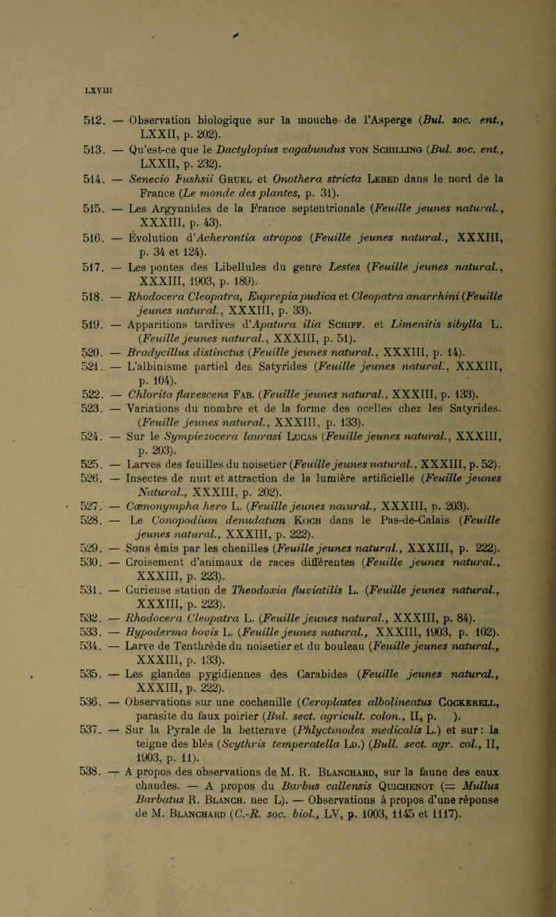 LXVIll 512. — Observation biologique sur la mouche- de I’Asperge {Bui. soc. ent., LXXII, p. 202). 513. — Qu’est-ce que le Bactylopius vaqabundus von Schilling {Bui. soc. ent., LXXII, p. 232). 514. — Senecio Fushsii Gruel et Onothera stricta Lebed dans le nord de la France {Le monde des plantes, p. 31). 515. — Les Argynnides de la PVance septentrionale {Feuille jeunes natural., XXXIIl, p. 43). 516. — Evolution di'Acherontia atropos {Feuille jeunes natural., XXXIIl, p. 34 et 124). 517. — Les pontes des Libellules du genre Lestes {Feuille jeunes natural., XXXIIl, 1903, p. 189). 518. — Bhodocera Cleopatra, Euprepiapudica&i Cleopatra anarrhini {Feuille jeunes natural., XXXIIl, p. 33). 519. — Apparitions tardives di'Apatura ilia Schiff. et Lime^iitis sibylla L. {Feuille jeunes natural., XXXIIl, p. 51). 520. — Bradycillus distinctus {Feuille jeunes natural., XXXIIl, p. 14). 521. — L’albinisme partiel des Satyrides {Feuille jeunes natural., XXXIIl, p. 104). 522. — Chlorita flavescens Fab. {Feuille jeunes natural., XXXIIl, p. 1313). 523. — Variations du nombre et de la forme des ocelles chez les Satyrides. {Feuille jeunes natural., XXXIIl, p. 133). 524. — Sur le Sympiezocera laurasi Lucas {Feuille jeunes natural., XXXIIl, p. 203). 525. — Larves des feuilles du noisetier {Feuille jeunes natural., XXXIIl, p. 52). 526. — Insectes de nuit et attraction de la lumi^re artificielle {Feuille jeunes Natural., XXXIIl, p. 202). • 527. — Ccenonympho, hero L. {Feuille jeunes naiural., XXXIIl, p. 203). 528. — Le Conopodium denudatum Koch dans le Pas-de-Galais {Feuille jeunes natural., XXXIIl, p. 222). 529. — Sons 6mis par les chenilles {Feuille jeunes natural., XXXIIl, p. 222). 530. — Groisement d’animaux de races differentes {Feuille jeunes natural., XXXIIl, p. 223). 531. — Gurieuse station de Theodoxia fluviatilis L. {Feuille jeunes natural., XXXIIl, p. 223). 532. — Rhodocera Cleopatra L. {Feuille jeunes naiural., XXXIIl, p. 84). 533. — Hypoderma bovis h. {Feuille jeunes natural., XXXIIl, 1903, p. 102). 534. — Larve de Tenthr^dedu noisetier et du bouleau {Feuille jeunes natural., XXXIIl, p. 133). 535. — Les glandes pygidiennes des Garabides {Feuille jeunes natural., XXXIIl, p. 222). 536. — Observations sur une cochenille {Ceroplastes albolineatus Gockerell, parasite du faux poirier {Bui. sect, agricult, colon., II, p. ). 537. — Sur la Pyrale de la betterave {Phlyctinodes medicalis L.) et sur: la teigne des bles {Scythris temperatella Ld.) {Bull. sect. agr. col., II, 1903, p. 11). 538. — A propos des observations de M. R. Blanchard, sur la faune des eaux chaudes. — A propos du Barbus callensis Quichenot (= Mullus Barbatus R. Blanch, nec L). — Observations a propos d’une r6ponse de M. Blanchard {C.-R. soc. biol., LV, p. 1003, 11^ et 1117). /