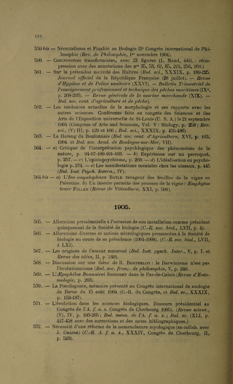 / I AX / « 5r)9 6is — Neovitalisme et Finalite en Biologie II® Congres international de Phi- / losophie {Rev. de Philosophie, 1®'' novembre 1904). 500. — Gontroverses transformistes, avec 23 figures (L. Naud, edit.: r6im- pression avec des annotations des n®* 35, 53, 02, 35, 224, 250, 208.) 501. — Sur la pretendue nocivite des Huitres {Bui. set., XXXIX, p. 189-225. Jourmd officiel de la R^publique Fran^aise (28 juillet). — Revue d'Hygidne et de Police sanitaire (XXVI). — Bulletin Trimestriel de Venseignement professionnel et technique des p^ches maritimes (IX®, p. 208-293). — Revue generate de la marine marchande (XIX). — Bui. soc. cent, d’agriculture et de peche). 502. — Les tendances actuelles de la morphologie et ses rapports avec les autres sciences. Conference faite an congres des Sciences et des Arts de I’Exposition universelle de St-Louis (U. S. A.) Ie21 septembre 1904 (Olongress of Arts and Sciences, Vol. V : Biology, p. ^8; Rev. sci., (V) III, p. 129 et 100 ; Bui. sci., XXXIX, p. 503. — Le Hareng du Boulonnais {Bui. soc. cent, d'Agriculture, XVI, p. 103, 1904. et Bui. soc. Acad, de Boulogne-sur-Mer, VII). 504. — a) Critique de I’interpretation psychlogique des phenom^nes de la nature, p. 94-97-l(X)-101-103. — h) Experience sur un perroquet, p. 257. — c) L’opistopsychisme, p. 208. — d) L’idealisation en psycho- logie p. 274. — e) Les manifestations mentales chez les oiseaux, p. 445 {Bui. Inst. Psych. Intern., IV). 504 bis — a) Vino ampelophaza Bayle ravageur des feuilles de la vigne en Palestine, b) Un insecte parasite des pousses de la vigne; Emphytus toner Fallen {Revue de Viticidture, XXI, p. 591). 1905. 505. — Allocution presidentielle a Toccasion de son installation comme president quinquennal de la Soci6t6 de biologie {C.-R. soc. biol., LVII, p. 4). 500. — Allocutions diverses et notices necrologiques prononc^es a la Societe de biologie an cours de sa presidence (1904-1908). {C.-R. soc. biol., LVII, a LXI). 507. — Les origines de I’amour maternel {Bui. Inst, pysch. biter., V, p. I. et Revue des idees, II, p.*249). 508. — Discussion sur une th^se de R. Behthelot : le Darwinisme n’est pas revolutioiinisme {Bui. soc. frang. de philosophie, V, p. 249. 509. — VBSpophilus Bonnairei Signoret dans le Pas-de-Galais (i^erwe d'Ento- mologie, p. 203). 570. — La Poecilogonie, m6moire presente au Congres international de zoologie de Berne du 15 aout RX)4 (G.-R. du Congres, et Bui. so., XXXIX, p. 153-187). 571. — L’evolution dans les sciences biologiques. Discours presidentiel au Congres de FA. f. a. s. Congres de Cherbourg 1905). {Revue sclent., (V), IV, p. 193-205; Bui. mens, de I'A. f. a. s. ; Bui. sc. (XLI, p. 427-458 avec des corrections et des notes bibliographiques.) 572. — Necessite d’une r^forme de la nomenclature myologique (en collab. avec J. Ghaine) {C.-R. A. f. a. s., XXXIV, Congres de Cherbourg, 11, p. 523).