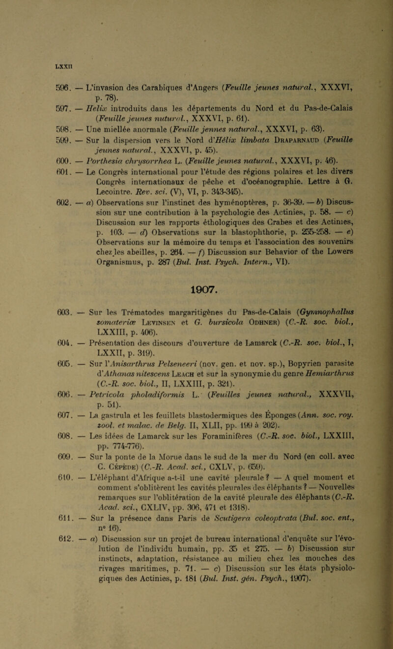596. — L’invasion des Carabiques d’Angers {Feuille jeunes natural.^ XXXVI, p. 78). 597. — Helix introduits dans les d^partements du Nord et du Pas-de-Calais {Feuille jeunes nutural.^ XXXVI, p. 61). 598. — Une miell^e anormale {Feuille jennes natural.^ XXXVI, p. 63). 599. — Sur la dispersion vers le Nord ^H^lix limhata Draparnaud {Feuille jeunes natural.^ XXXVI, p. 45). 600. — Porthesia chrysorrhea L. {Feuille jeunes natural.^ XXXVI, p. 46). 601. — Le Gongr^s international pour I’^tude des regions polaires et les divers Congr^s internationaux de peche et d’oceanographie. Lettre a G. Lecointre. Rev, set. (V), VI, p. 343-345). 602. — a) Observations sur I’instinct des hym^nopt^res, p. 36-39. — b) Discus¬ sion sur une contribution a la psychologic des Actinies, p. 58. — c) Discussion sur les rapports ethologiques des Grabes et des Actinies, p. 103. — d) Observations sur la blastophthorie, p. 255-258. — e) Observations sur la m^moire du temps et I’association des souvenirs chez les abeilles, p. 264. — f) Discussion sur Behavior of the Lowers Organismus, p. 287 {Bui. Inst. Psych. Intern., VI). 1907. 603. — Sur les Trematodes margaritig^nes du Pas-de-Galais {Gyrnnophallus somaterice Levinsen et G. bursicola Odhner) {C,-R. soc. biol., LXXIII, p. 406). 604. — Presentation des discours d’ouverture de Lamarck {C.-R. soc. biol., I, LXXII, p. 319). 605. — Sur VAnisarthrus Pelseneeri (nov. gen. et nov. sp.), Bopyrien parasite di'Athanas nitescens Leach et sur la synonymic du genre Hemiarthrus {C.-R. soc. biol., II, LXXIII, p. 321). ^ 606. — Petricola pholadiformis L.' {Feuilles jeunes natural., XXXVII, p. 51). 607. — La gastrula et les feuillets blastodermiques des Eponges(Ann. soc. roy. tool, et malac. de Belg. II, XLII, pp. 199 a 202). 608. — Les idees de Lamarck sur les Foraminiferes {C.-R. soc. biol., LXXIII, pp. 774-776). 609. — Sur la ponte de la Morue dans le sud de la mer du Nord (en coll, avec G. Gepede) {C.-R. Acad, sci., GXLV, p. 659). 610. — L’eiephant d’Afrique a-t-il une cavite pleurale? —A quel moment et comment s’obliterent les cavites pleurales des elephants ? — Nouvelles remarques sur I’obliteration de la cavite pleurale des Elephants {C.-R. Acad, sci., GXLIV, pp. 306, 471 et 1318). 611. — Sur la presence dans Paris de Scutigera coleoptrata {Bui. soc. ent., n« 16). 612. — a) Discussion sur un projet de bureau international d’enquete sur revo¬ lution de rindividu humain, pp. 35 et 275. — b) Discussion sur instincts, adaptation, resistance au milieu chez les mouches des rivages maritimes, p. 71. — c) Discussion sur les 6tats physiolo- giques des Actinies, p. 181 {Bui. Inst. g4n. Psych., 1907).