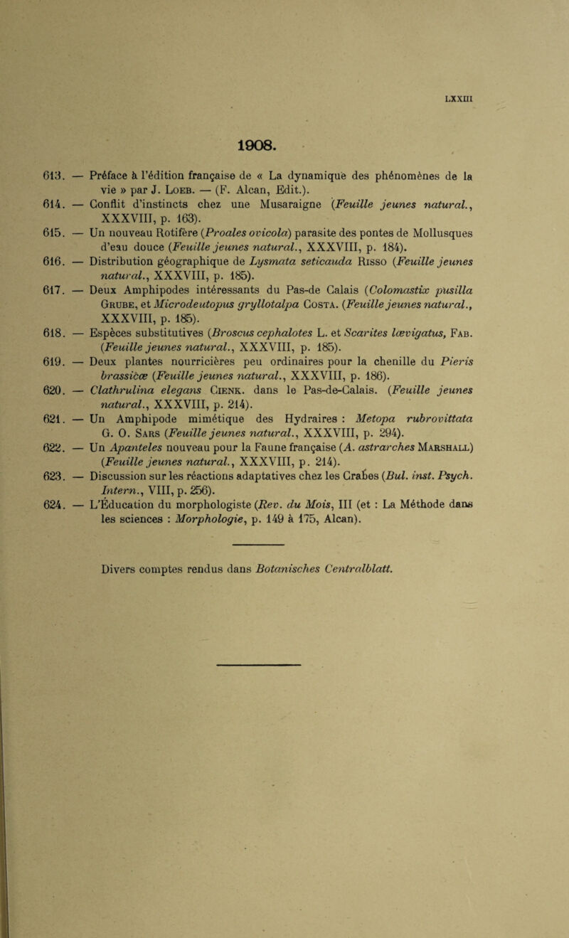 1908. 4 613. — Preface k I’^dition fran^aise de « La dynamique des ph6nom^nes de la vie » par J. Loeb. — (F. Alcan, Edit.). 614. — Gonflit d’instincts chez une Musaraigne {Feuille jeunes natural.^ XXXVIII, p. 163). 615. — Un nouveau Rotifere {Proales ovicola) parasite des pontes de Mollusques d’eau douce {Feuille jeunes natural.^ XXXVIII, p. 184). 616. — Distribution geographique de Lysmata seticauda Risso {Feuille jeunes natural.^ XXXVIII, p. 185). 617. — Deux Amphipodes interessants du Pas-de Calais {Colomastix pusilla Grube, et Microdeutopus gryllotalpa Costa. {Feuille jeunes natural., XXXVIII, p. 185). 618. — Especes substitutives {Broscus cephalotes L. et Scarites Icevigatus, Fab. {Feuille jeunes natural.., XXXVIII, p. 185). 619. — Deux plantes nourrici^res peu ordinaires pour la chenille du Pieris brassicce {Feuille jeunes natural.., XXXVIII, p. 186). 620. — Clathrulina elegayis Cienk. dans le Pas-de-Galais. {Feuille jeunes natural., XXXVIII, p. 214). 621. — Un Amphipode mim^tique des Hydraires : Metopa rubrovittata G. 0. Sars {Feuille jeunes natural., XXXVIII, p. 294). 622. — Un Apanteles nouveau pour la Faune fran^aise {A. astrarches Marshall) {Feuille jeunes natural., XXXVIII, p. 214). 623. — Discussion sur les reactions adaptatives chez les Graces {Bui. inst. Psych. Intern., VIII, p. 256). 624. — L’Education du morphologiste {Rev. du Mois, III (et ; La M4thode dans les sciences : Morphologic, p. 149 a 175, Alcan). Divers comptes rendus dans Botanisches Centralblatt.