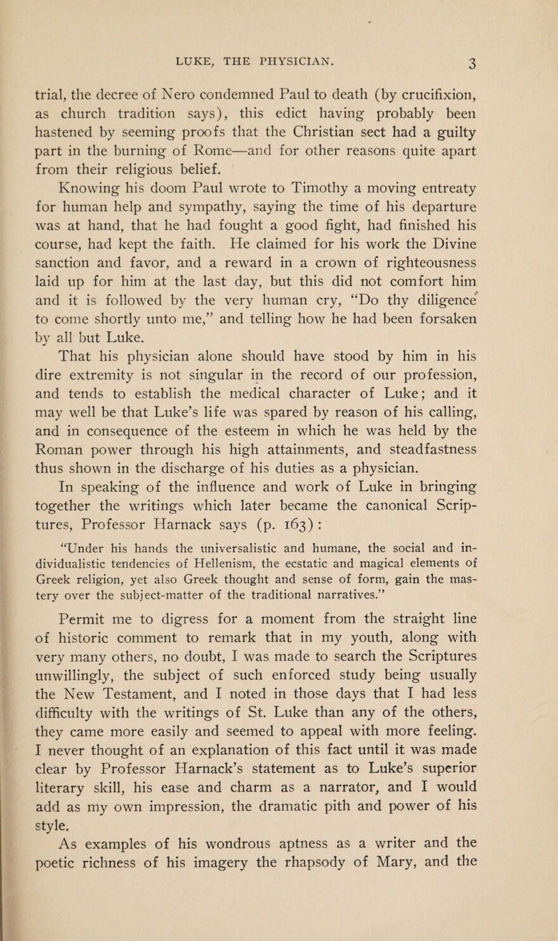 trial, the decree of Nero condemned Paul to death (by crucifixion, as church tradition says), this edict having probably been hastened by seeming proofs that the Christian sect had a guilty part in the burning of Rome—and for other reasons quite apart from their religious belief. Knowing his doom Paul wrote to Timothy a moving entreaty for human help and sympathy, saying the time of his departure was at hand, that he had fought a good fight, had finished his course, had kept the faith. He claimed for his work the Divine sanction and favor, and a reward in a crown of righteousness laid up for him at the last day, but this did not comfort him and it is followed by the very human cry, “Do thy diligence; to come shortly unto me,” and telling how he had been forsaken by all but Luke. That his physician alone should have stood by him in his dire extremity is not singular in the record of our profession, and tends to establish the medical character of Luke; and it may well be that Luke’s life was spared by reason of his calling, and in consequence of the esteem in which he was held by the Roman power through his high attainments, and steadfastness thus shown in the discharge of his duties as a physician. In speaking of the influence and work of Luke in bringing together the writings which later became the canonical Scrip¬ tures, Professor Harnack says (p. 163) : “Under his hands the universalistic and humane, the social and in¬ dividualistic tendencies of Hellenism, the ecstatic and magical elements of Greek religion, yet also Greek thought and sense of form, gain the mas¬ tery over the subject-matter of the traditional narratives.” Permit me to digress for a moment from the straight line of historic comment to remark that in my youth, along with very many others, no doubt, I was made to search the Scriptures unwillingly, the subject of such enforced study being usually the New Testament, and I noted in those days that I had less difficulty with the writings of St. Luke than any of the others, they came more easily and seemed to appeal with more feeling. I never thought of an explanation of this fact until it was made clear by Professor Harnack’s statement as to Luke’s superior literary skill, his ease and charm as a narrator, and I would add as my own impression, the dramatic pith and power of his style. As examples of his wondrous aptness as a writer and the poetic richness of his imagery the rhapsody of Mary, and the
