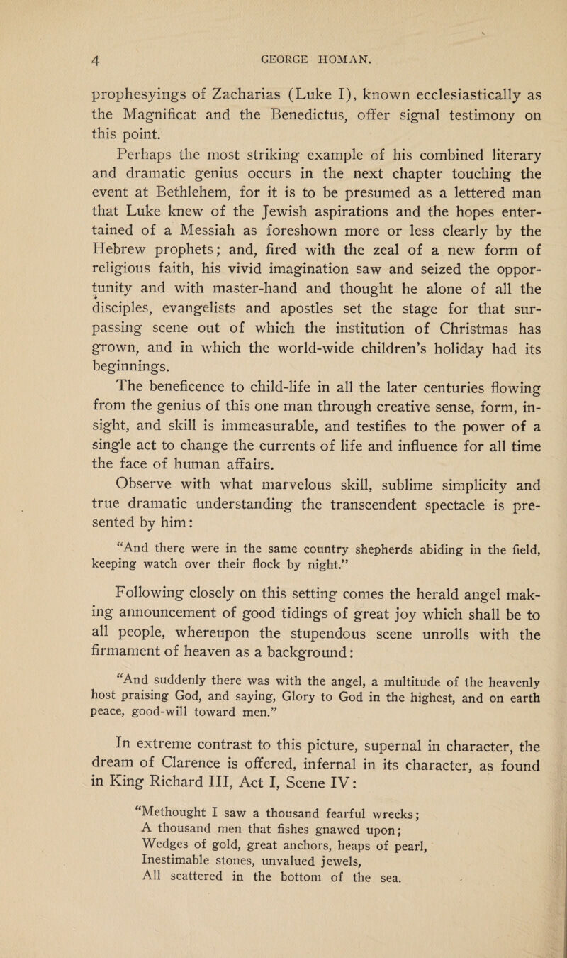 prophesyings of Zacharias (Luke I), known ecclesiastically as the Magnificat and the Benedictus, offer signal testimony on this point. Perhaps the most striking example of his combined literary and dramatic genius occurs in the next chapter touching the event at Bethlehem, for it is to be presumed as a lettered man that Luke knew of the Jewish aspirations and the hopes enter¬ tained of a Messiah as foreshown more or less clearly by the Hebrew prophets; and, fired with the zeal of a new form of religious faith, his vivid imagination saw and seized the oppor¬ tunity and with master-hand and thought he alone of all the disciples, evangelists and apostles set the stage for that sur¬ passing scene out of which the institution of Christmas has grown, and in which the world-wide children’s holiday had its beginnings. The beneficence to child-life in all the later centuries flowing from the genius of this one man through creative sense, form, in¬ sight, and skill is immeasurable, and testifies to the power of a single act to change the currents of life and influence for all time the face of human affairs. Observe with what marvelous skill, sublime simplicity and true dramatic understanding the transcendent spectacle is pre¬ sented by him: “And there were in the same country shepherds abiding in the field, keeping watch over their flock by night.” Following closely on this setting comes the herald angel mak¬ ing announcement of good tidings of great joy which shall be to all people, whereupon the stupendous scene unrolls with the firmament of heaven as a background: “And suddenly there was with the angel, a multitude of the heavenly host praising God, and saying, Glory to God in the highest, and on earth peace, good-will toward men.” In extreme contrast to this picture, supernal in character, the dream of Clarence is offered, infernal in its character, as found in King Richard III, Act I, Scene IV: “Methought I saw a thousand fearful wrecks; A thousand men that fishes gnawed upon; Wedges of gold, great anchors, heaps of pearl, Inestimable stones, unvalued jewels. All scattered in the bottom of the sea.