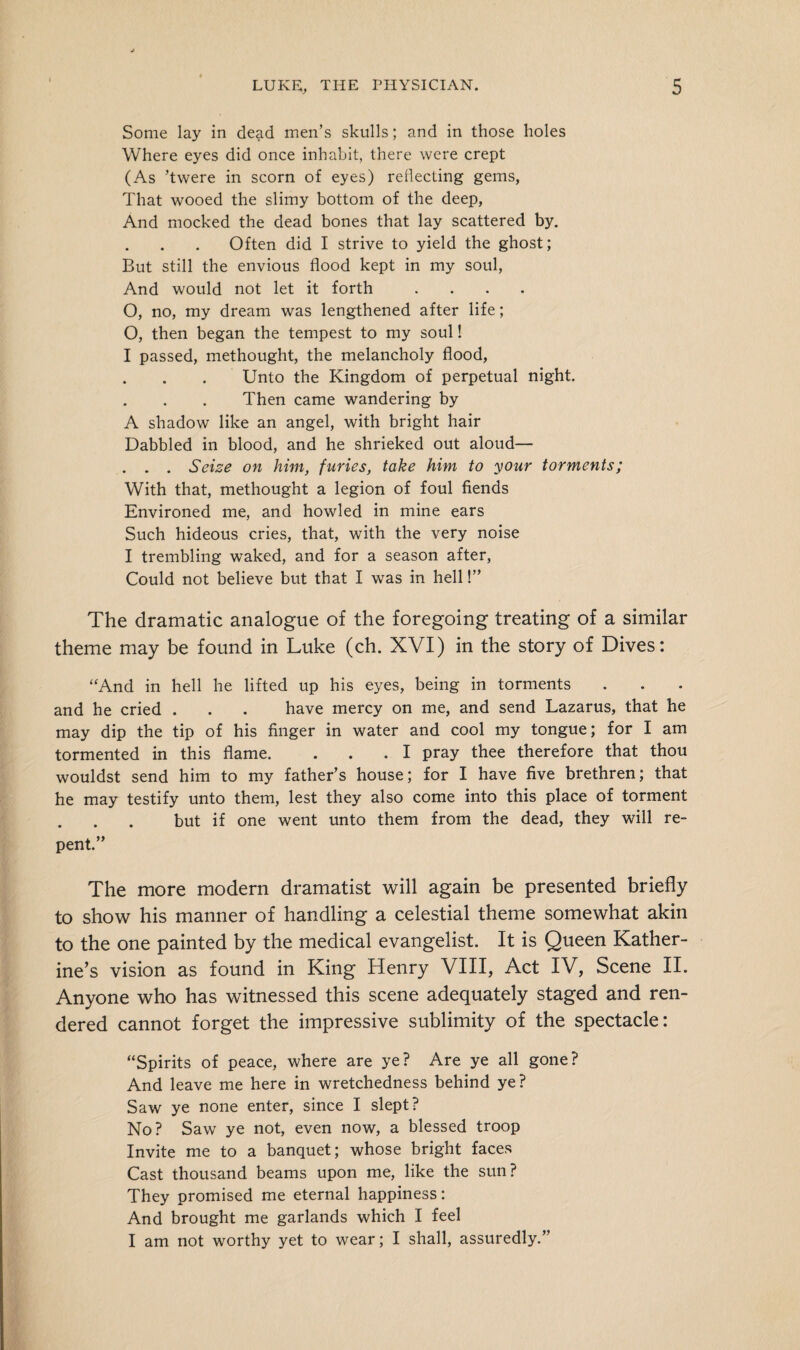 Some lay in dead men’s skulls; and in those holes Where eyes did once inhabit, there were crept (As ’twere in scorn of eyes) reflecting gems, That wooed the slimy bottom of the deep, And mocked the dead bones that lay scattered by. Often did I strive to yield the ghost; But still the envious flood kept in my soul, And would not let it forth .... O, no, my dream was lengthened after life; O, then began the tempest to my soul! I passed, methought, the melancholy flood, Unto the Kingdom of perpetual night. Then came wandering by A shadow like an angel, with bright hair Dabbled in blood, and he shrieked out aloud— . . . Seize on him, furies, take him to your torments; With that, methought a legion of foul fiends Environed me, and howled in mine ears Such hideous cries, that, with the very noise I trembling waked, and for a season after, Could not believe but that I was in hell!” The dramatic analogue of the foregoing treating of a similar theme may be found in Luke (ch. XVI) in the story of Dives: “And in hell he lifted up his eyes, being in torments and he cried . . . have mercy on me, and send Lazarus, that he may dip the tip of his finger in water and cool my tongue; for I am tormented in this flame. . . .1 pray thee therefore that thou wouldst send him to my father’s house; for I have five brethren; that he may testify unto them, lest they also come into this place of torment but if one went unto them from the dead, they will re¬ pent.” The more modern dramatist will again be presented briefly to show his manner of handling a celestial theme somewhat akin to the one painted by the medical evangelist. It is Queen Kather¬ ine’s vision as found in King Henry VIII, Act IV, Scene II. Anyone who has witnessed this scene adequately staged and ren¬ dered cannot forget the impressive sublimity of the spectacle: “Spirits of peace, where are ye? Are ye all gone? And leave me here in wretchedness behind ye? Saw ye none enter, since I slept? No? Saw ye not, even now, a blessed troop Invite me to a banquet; whose bright faces Cast thousand beams upon me, like the sun? They promised me eternal happiness: And brought me garlands which I feel I am not worthy yet to wear; I shall, assuredly.”