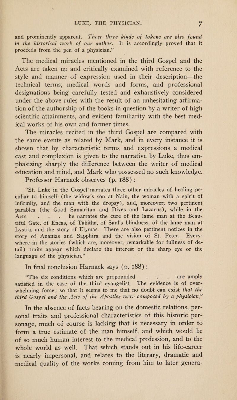 and prominently apparent. These three kinds of tokens are also found in the historical work of our author. It is accordingly proved that it proceeds from the pen of a physician.” The medical miracles mentioned in the third Gospel and the Acts are taken up and critically examined with reference to the style and manner of expression used in their description—the technical terms, medical words and forms, and professional designations being carefully tested and exhaustively considered under the above rules with the result of an unhesitating affirma¬ tion of the authorship of the books in question by a writer of high scientific attainments, and evident familiarity with the best med¬ ical works of his own and former times. The miracles recited in the third Gospel are compared with the same events as related by Mark, and in every instance it is shown that by characteristic terms and expressions a medical cast and complexion is given to the narrative by Luke, thus em¬ phasizing sharply the difference between the writer of medical education and mind, and Mark who possessed no such knowledge. Professor Harnack observes (p. 188): “St. Luke in the Gospel narrates three other miracles of healing pe¬ culiar to himself (the widow’s son at Nain, the woman with a spirit of infirmity, and the man with the dropsy), and, moreover, two pertinent parables (the Good Samaritan and Dives and Lazarus), while in the Acts ... he narrates the cure of the lame man at the Beau¬ tiful Gate, of Eneas, of Tabitha, of Saul’s blindness, of the lame man at Lystra, and the story of Elymas. There are also pertinent notices in the story of Ananias and Sapphira and the vision of St. Peter. Every¬ where in the stories (which are, moreover, remarkable for fullness of de¬ tail) traits appear which declare the interest or the sharp eye or the language of the physician.” In final conclusion Harnack says (p. 188) : “The six conditions which are propounded . . . are amply satisfied in the case of the third evangelist. The evidence is of over¬ whelming force; so that it seems to me that no doubt can exist that the third Gospel and the Acts of the Apostles were composed by a physician.” In the absence of facts bearing on the domestic relations, per¬ sonal traits and professional characteristics of this historic per¬ sonage, much of course is lacking that is necessary in order to form a true estimate of the man himself, and which would be of so much human interest to the medical profession, and to the whole world as well. That which stands out in his life-career is nearly impersonal, and relates to the literary, dramatic and medical quality of the works coming from him to later genera-