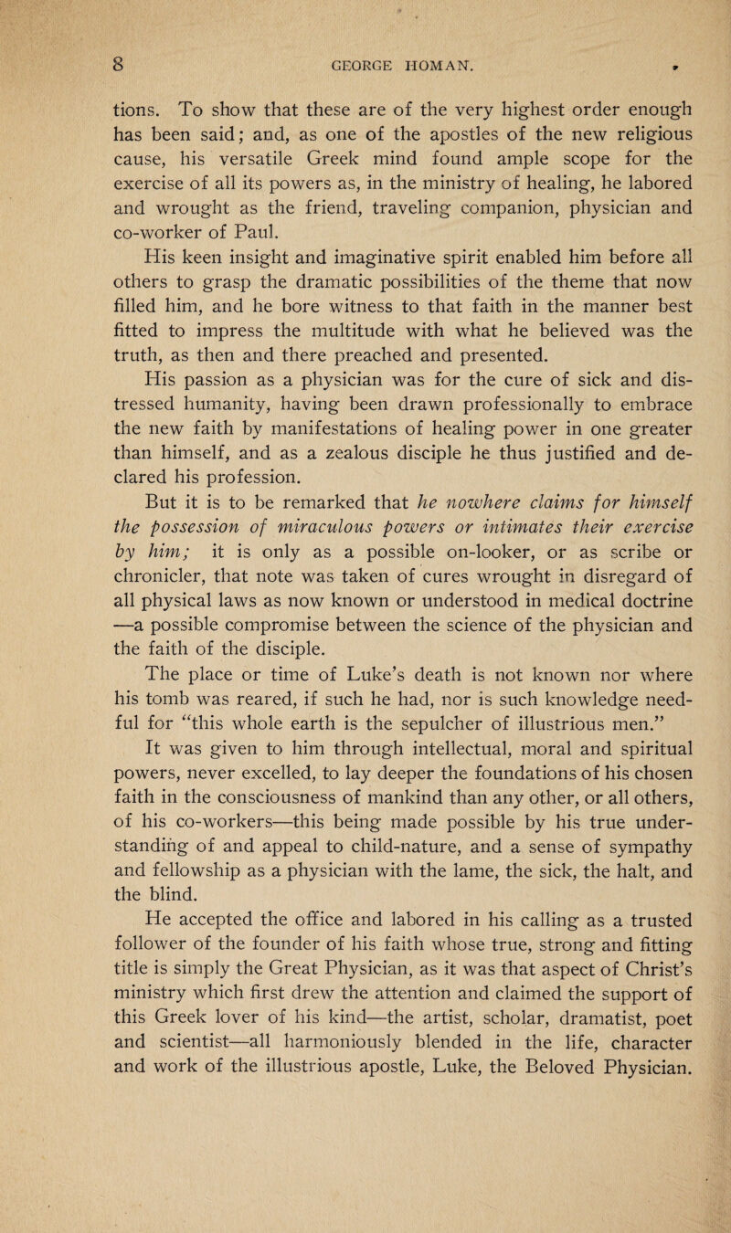 tions. To show that these are of the very highest order enough has been said; and, as one of the apostles of the new religious cause, his versatile Greek mind found ample scope for the exercise of all its powers as, in the ministry of healing, he labored and wrought as the friend, traveling companion, physician and co-worker of Paul. His keen insight and imaginative spirit enabled him before all others to grasp the dramatic possibilities of the theme that now filled him, and he bore witness to that faith in the manner best fitted to impress the multitude with what he believed was the truth, as then and there preached and presented. His passion as a physician was for the cure of sick and dis¬ tressed humanity, having been drawn professionally to embrace the new faith by manifestations of healing power in one greater than himself, and as a zealous disciple he thus justified and de¬ clared his profession. But it is to be remarked that he nowhere claims for himself the possession of miraculous powers or intimates their exercise by him; it is only as a possible on-looker, or as scribe or chronicler, that note was taken of cures wrought in disregard of all physical laws as now known or understood in medical doctrine —a possible compromise between the science of the physician and the faith of the disciple. The place or time of Luke’s death is not known nor where his tomb was reared, if such he had, nor is such knowledge need¬ ful for “this whole earth is the sepulcher of illustrious men.” It was given to him through intellectual, moral and spiritual powers, never excelled, to lay deeper the foundations of his chosen faith in the consciousness of mankind than any other, or all others, of his co-workers—this being made possible by his true under¬ standing of and appeal to child-nature, and a sense of sympathy and fellowship as a physician with the lame, the sick, the halt, and the blind. He accepted the office and labored in his calling as a trusted follower of the founder of his faith whose true, strong and fitting title is simply the Great Physician, as it was that aspect of Christ’s ministry which first drew the attention and claimed the support of this Greek lover of his kind—the artist, scholar, dramatist, poet and scientist—all harmoniously blended in the life, character and work of the illustrious apostle, Luke, the Beloved Physician.
