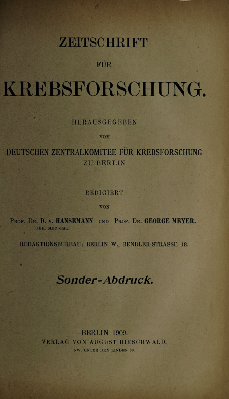 ;V ZEITSCHRIFT FDR KRE BSF OR S CHUNG HERAUSGEGEBEN VOM DEUTSCHEN ZENTRALKOMITEE FUR KREBSFORSCHUNG ZU BERLIN. REDIGIERT ‘• V., -' . *. '' i * • ' > 4 V • ' VON Prof. Dr. D. v. HANSEMANN und Prof. Dr. GEORGE MEYER. GEH. MED.-RAT. • , REDAKTIONSBUREAU: BERLIN W., BENDLER-STRASSE 13. Sonder=Abdruck. -■ BERLIN 1909. VERLAG VON AUGUST HIRSCHWALD. NW. USTF.U DEN I.INDEN 68.