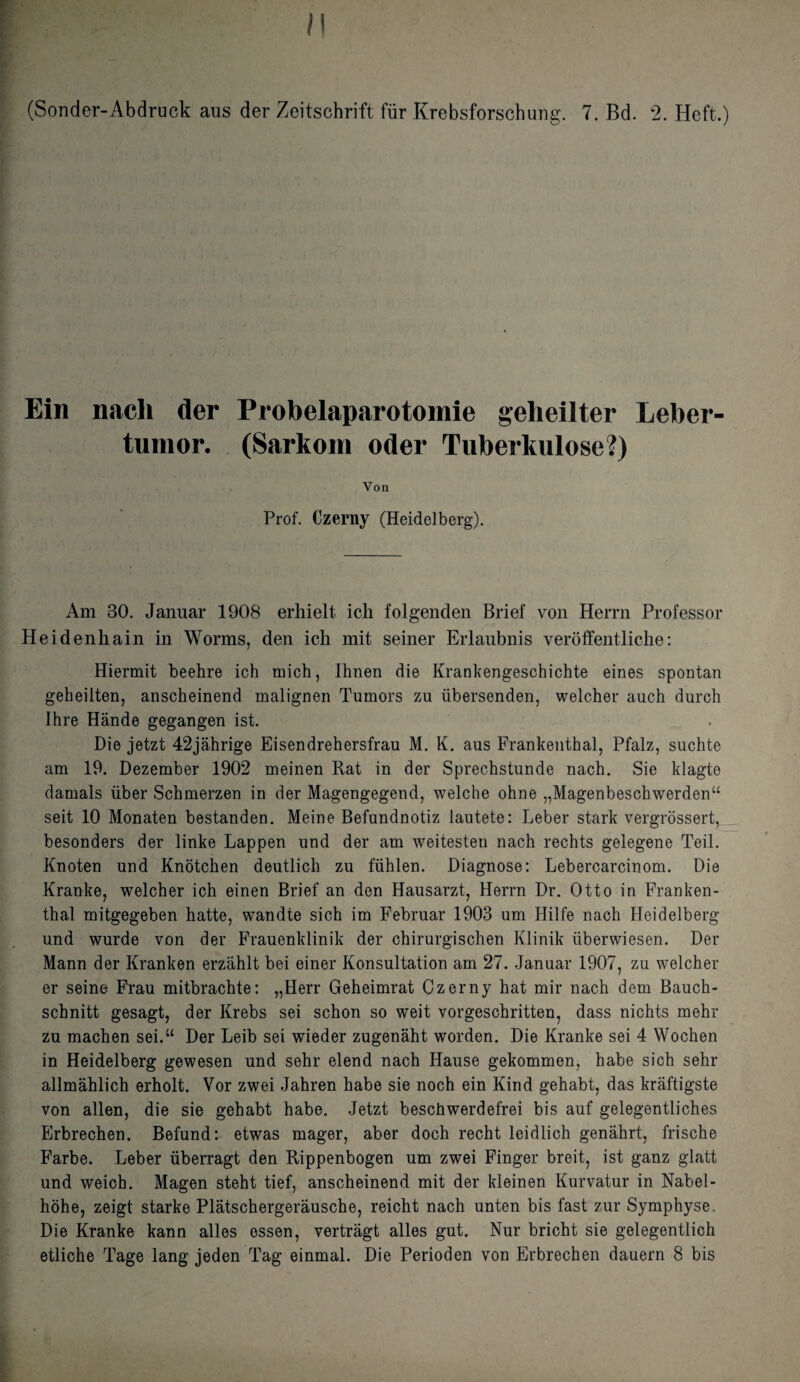 /1 (Sonder-Abdruck aus der Zeitschrift fur Krebsforschung. 7. Bd. 2. Heft.) Ein nach der Probelaparotomie geheilter Leber- tumor. (Sarkom Oder Tuberkulose?) Yon Prof. Czerny (Heidelberg). Am 30. Januar 1908 erhielt icli folgenden Brief von Herrn Professor Heidenhain in Worms, den ich mit seiner Erlanbnis veroffentliclie: Hiermit beehre ich mich, Ihnen die Krankengeschichte eines spontan geheilten, anscheinend malignen Tumors zu iibersenden, welcher auch durch Ihre Hande gegangen ist. Die jetzt 42jahrige Eisendrehersfrau M. K. aus Frankenthal, Pfalz, suchte am 19. Dezember 1902 meinen Rat in der Sprechstunde nach. Sie klagte damals iiber Schmerzen in der Magengegend, welche ohne „Magenbeschwerdenu seit 10 Monaten bestanden. Meine Befundnotiz lautete: Leber stark vergrossert, besonders der linke Lappen und der am weitesteu nach rechts gelegene Teil. Knoten und Knotchen deutlich zu fiihlen. Diagnose: Lebercarcinom. Die Kranke, welcher ich einen Brief an den Hausarzt, Herrn Dr. Otto in Franken¬ thal mitgegeben hatte, wandte sich im Februar 1903 um Hilfe nach Heidelberg und wurde von der Frauenklinik der ehirurgischen Klinik iiberwiesen. Der Mann der Kranken erzahlt bei einer Konsultation am 27. Januar 1907, zu welcher er seine Frau mitbrachte: „Herr Geheimrat Czerny hat mir nach dem Bauch- schnitt gesagt, der Krebs sei schon so weit vorgeschritten, dass nichts mehr zu machen sei.u Der Leib sei wieder zugenaht worden. Die Kranke sei 4 Wochen in Heidelberg gewesen und sehr elend nach Hause gekommen, habe sich sehr allmahlich erholt. Vor zwei Jahren habe sie noch ein Kind gehabt, das kraftigste von alien, die sie gehabt habe. Jetzt beschwerdefrei bis auf gelegentliches Erbrechen. Befund: etwas mager, aber doch recht leidlich genahrt, frische Farbe. Leber iiberragt den Rippenbogen um zwei Finger breit, ist ganz glatt und weich. Magen steht tief, anscheinend mit der kieinen Kurvatur in Nabel- hohe, zeigt starke Platschergerausche, reicht nach unten bis fast zur Symphyse. Die Kranke kann alles essen, vertragt alles gut. Nur bricht sie gelegentlich etliche Tage lang jeden Tag einmal. Die Perioden von Erbrechen dauern 8 bis