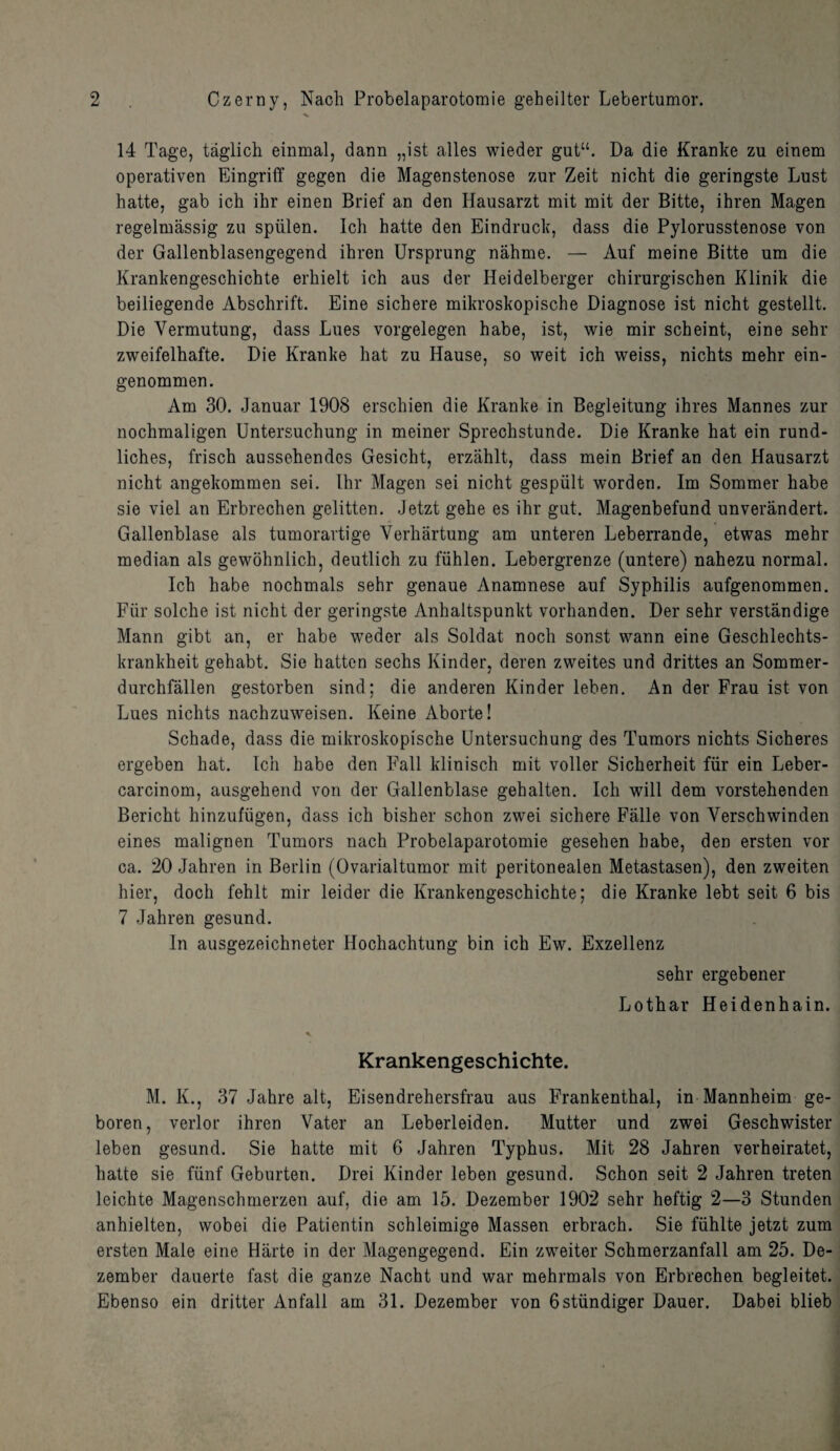 14 Tage, taglich einmal, dann „ist alles wieder gut“. Da die Kranke zu einem operativen Eingriff gegen die Magenstenose zur Zeit nicht die geringste Lust hatte, gab ich ihr einen Brief an den Hausarzt mit mit der Bitte, ihren Magen regelmassig zu spiilen. Ich hatte den Eindruck, dass die Pylorusstenose von der Gallenblasengegend ihren Ursprung nahme. — Auf meine Bitte um die Krankengeschichte erhielt ich aus der Heidelberger chirurgischen Klinik die beiliegende Abschrift. Eine sichere mikroskopische Diagnose ist nicht gestellt. Die Vermutung, dass Lues vorgelegen habe, ist, wie mir scheint, eine sehr zweifelhafte. Die Kranke hat zu Hause, so weit ich weiss, nichts mehr ein- genommen. Am 30. Januar 1908 erschien die Kranke in Begleitung ihres Mannes zur nochmaligen Untersuchung in meiner Sprechstunde. Die Kranke hat ein rund- liches, frisch aussehendes Gesicht, erzahlt, dass mein Brief an den Hausarzt nicht angekommen sei. Ihr Magen sei nicht gespiilt worden. Im Sommer habe sie viel an Erbrechen gelitten. Jetzt gehe es ihr gut. Magenbefund unverandert. Gallenblase als tumorartige Yerhartung am unteren Leberrande, etwas mehr median als gewohnlich, deutlich zu fiihlen. Lebergrenze (untere) nahezu normal. Ich habe nochmals sehr genaue Anamnese auf Syphilis aufgenommen. Fur solche ist nicht der geringste Anhaltspunkt vorhanden. Der sehr verstandige Mann gibt an, er habe weder als Soldat noch sonst wann eine Geschlechts- krankheit gehabt. Sie hatten sechs Kinder, deren zweites und drittes an Sommer- durchfallen gestorben sind; die anderen Kinder leben. An der Frau ist von Lues nichts nachzuweisen. Keine Aborte! Schade, dass die mikroskopische Untersuchung des Tumors nichts Sicheres ergeben hat. Ich habe den Fall klinisch mit voller Sicherheit fur ein Leber- carcinom, ausgehend von der Gallenblase gehalten. Ich will dem vorstehenden Bericht hinzufugen, dass ich bisher schon zwei sichere Falle von Yerschwinden eines malignen Tumors nach Probelaparotomie gesehen babe, den ersten vor ca. 20 Jahren in Berlin (Ovarialtumor mit peritonealen Metastasen), den zweiten hier, doch fehlt mir leider die Krankengeschichte; die Kranke lebt seit 6 bis 7 Jahren gesund. In ausgezeichneter Hochachtung bin ich Ew. Exzellenz sehr ergebener Lothar Heidenhain. Krankengeschichte. M. K., 37 Jahre alt, Eisendrehersfrau aus Frankenthal, in Mannheim ge- boren, verlor ihren Vater an Leberleiden. Mutter und zwei Geschwister leben gesund. Sie hatte mit 6 Jahren Typhus. Mit 28 Jahren verheiratet, hatte sie fiinf Geburten. Drei Kinder leben gesund. Schon seit 2 Jahren treten leichte Magenschmerzen auf, die am 15. Dezember 1902 sehr heftig 2—3 Stunden anhielten, wobei die Patientin schleimige Massen erbrach. Sie fiihlte jetzt zum ersten Male eine Hiirte in der Magengegend. Ein zweiter Schmerzanfall am 25. De¬ zember dauerte fast die ganze Nacht und war mehrmals von Erbrechen begleitet. Ebenso ein dritter Anfall am 31. Dezember von 6stiindiger Dauer. Dabei blieb