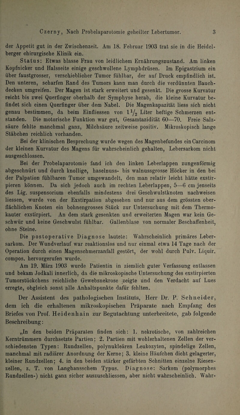 der Appetit gut in der Zwischenzeit. Am 18. Februar 1903 trat sie in die Heidel- berger chirurgische Klinik ein. Status: Etwas blasse Frau von leidlichem Ernahrungszustand. Am linken Kopfnicker und Halsseite einige geschwollene Lymphdriisen. Im Epigastrium ein iiber faustgrosser, verschieblicher Tumor fiihlbar, der auf Druck empfindlich ist. Den unteren, scharfen Rand des Tumors kann man durch die verdiinnten Bauch- decken umgreifen. Der Magen ist stark erweitert und gesenkt. Die grosse Kurvatur reicht bis zwei Querfinger oberhalb der Symphyse herab, die kleine Kurvatur be- findet sich einen Querfinger iiber dem Nabel. Die Magenkapazitat liess sicb nicht genau bestimmen, da beim Einfliessen von 11j2 Liter beftige Schmerzen ent- standen. Die motorische Funktion war gut, Gesamtaziditat 60—70. Freie Salz- siiure fehlte manchmal ganz, Milchsaure zeitweise positiv. Mikroskopisch lange Stabchen reichlich vorhanden. Bei der klinischen Besprechung wurde wegen des Magenbefundes einCarcinom der kleinen Kurvatur des Magens fur wahrscheinlich gehalten, Lebersarkom nicht ausgeschlossen. Bei der Probelaparotomie fand ich den linken Leberlappen zungenformig abgeschntirt und durch knollige, haselnuss- bis walnussgrosse Hocker in den bei der Palpation fuhlbaren Tumor umgewandelt, den man relativ leicht hatte exstir- pieren konnen. Da sich jedocli auch im rechten Leberlappen, 5—6 cm jenseits des Lig. suspensorium ebenfalls mindestens drei Geschwulstknoten nachweisen liessen, wurde von der Exstirpation abgesehen und nur aus dem grossten ober- flachlichen Knoten ein bohnengrosses Stuck zur Untersuchung mit dem Thermo- kauter exstirpiert. An dem stark gesenkten und erweiterten Magen war kein Ge- schwiir und keine Geschwulst fiihlbar. Gallenblase von normaler Beschaffenheit, ohne Steine. Die postoperative Diagnose lautete: Wahrscheinlich primares Leber¬ sarkom. Der Wundverlauf war reaktionslos und nur einmal etwa 14 Tage nach der Operation durch einen Magenschmerzanfall gestort, der wohl durch Pulv. Liquir. compos, hervorgerufen wurde. Am 19. Marz 1903 wurde Patientin in ziemlich guter Verfassung entlassen und bekam Jodkali innerlich, da die mikroskopische Untersuchung des exstirpierten Tumorstiickchens reichliche Gewebsnekrose zeigte und den Verdacht auf Lues erregte, obgleich sonst alle Anhaltspunkte dafiir fehlten. Der Assistent des pathologischen Instituts, Herr Dr. P. Schneider, dem ich die erhaltenen mikroskopischen Praparate nach Empfang des Briefes von Prof. Heidenhain zur Begutachtung unterbreitete, gab folgende Beschreibung: „In den beiden Praparaten finden sich: 1. nekrotische, von zahlreichen Kerntriimmern durchsetzte Partien; 2. Partien mit wohlerhaltenen Zellen der ver- schiedensten Typen: Rundzellen, polynuklearen Leukozyten, spindelige Zellen, manchmal mit radiarer Anordnung der Kerne; 3. kleine Haufchen dicht gelagerter, kleiner Rundzellen; 4. in den beiden starker gefarbten Schnitten einzelne Riesen- zellen, z. T. von Langhansschem Typus. Diagnose: Sarkom (polymorphes Rundzellen-) nicht ganz sicher auszuschliessen, aber nicht wahrscheinlich. Wahr-