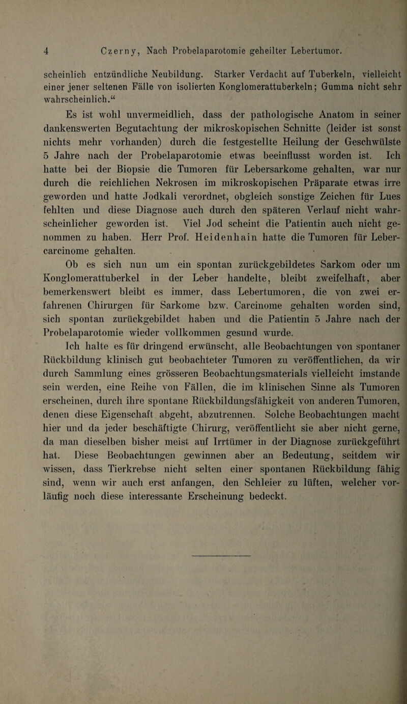 scheinlich cntziindliche Neubildung. Starker Verdacht auf Tuberkeln, vielleieht einer jener seltenen Falle von isolierten Konglomerattuberkeln; Gumma nicht sehr wahrscheinlich.u Es ist wolil unvermeidlich, dass der pathologisclie Anatom in seiner dankenswerten Begntachtung der mikroskopischen Schnitte (leider ist sonst nichts mehr vorhanden) durch die festgestellte Heilung der Geschwiilste 5 Jahre nach der Probelaparotomie etwas beeinflusst worden ist. Ich liatte bei der Biopsie die Tumoren fiir Lebersarkome gehalten, war nur durch die reichlichen Nekrosen im mikroskopischen Praparate etwas irre geworden und hatte Jodkali verordnet, obgleich sonstige Zeichen ftir Lues fehlten und diese Diagnose auch durch den spateren Verlauf nicht wahr- scheinlicher geworden ist. Yiel Jod scheint die Patientin auch nicht ge- nommen zu haben. Herr Prof. Heidenhain hatte die Tumoren fiir Leber- carcinome gehalten. Ob es sicli nun um ein spontan zuriickgebildetes Sarkom oder um Konglomerattuberkel in der Leber handelte, bleibt zweifelhaft, aber bemerkenswert bleibt es immer, dass Lebertumoren, die von zwei er- fahrenen Cliirurgen fiir Sarkome bzw. Carcinome gehalten worden sind, sich spontan zuriickgebildet haben und die Patientin 5 Jahre nach der Probelaparotomie wieder vollkommen gesund wurde. Ich lialte es fiir dringend erwiinscht, alle Beobachtungen von spontaner Riickbildung klinisch gut beobachteter Tumoren zu veroffentlichen, da wir durch Sammlung eines grosseren Beobachtmigsmaterials vielleieht imstande sein werden, eine Reihe von Fallen, die im klinischen Sinne als Tumoren erscheinen, durch ilire spontane Riickbildungsfahigkeit von anderen Tumoren, denen diese Eigenschaft abgeht, abzutrennen. Solche Beobachtungen macht hier und da jeder beschiiftigte Chirurg, veroffentlicht sie aber nicht gerne, da man dieselben bisher meist auf Irrtiimer in der Diagnose zuriickgefiihrt hat. Diese Beobachtungen gewinnen aber an Bedeutimg, seitdem wir wissen, dass Tierkrebse nicht selten einer spontanen Riickbildmig fahig sind, wenn wir auch erst anfangen, den Schleier zu ltiften, welcher vor- laufig nocli diese interessante Erscheinung bedeckt.