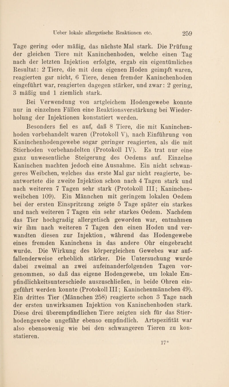 Tage gering oder mäßig, das nächste Mal stark. Die Prüfung der gleichen Tiere mit Kaninchenhoden, welche einen Tag nach der letzten Injektion erfolgte, ergab ein eigentümliches Resultat: 2 Tiere, die mit dem eigenen Hoden geimpft waren, reagierten gar nicht, 6 Tiere, denen fremder Kaninchenhoden eingeführt war, reagierten dagegen stärker, und zwar: 2 gering, 3 mäßig und 1 ziemlich stark. Bei Verwendung von artgleichem Hodengewebe konnte nur in einzelnen Fällen eine Reaktionsverstärkung bei Wieder¬ holung der Injektionen konstatiert werden. Besonders fiel es auf, daß 8 Tiere, die mit Kaninchen¬ hoden vorbehandelt waren (Protokoll V), nach Einführung von Kaninchenhodengewebe sogar geringer reagierten, als die mit Stierhoden vorbehandelten (Protokoll IV). Es trat nur eine ganz unwesentliche Steigerung des Oedems auf. Einzelne Kaninchen machten jedoch eine Ausnahme. Ein nicht schwan¬ geres Weibchen, welches das erste Mal gar nicht reagierte, be¬ antwortete die zweite Injektion schon nach 4 Tagen stark und nach weiteren 7 Tagen sehr stark (Protokoll III; Kaninchen¬ weibchen 109). Ein Männchen mit geringem lokalen Oedem bei der ersten Einspritzung zeigte 5 Tage später ein starkes und nach weiteren 7 Tagen ein sehr starkes Oedem. Nachdem das Tier hochgradig allergetisch geworden war, entnahmen wir ihm nach weiteren 7 Tagen den einen Hoden und ver¬ wandten diesen zur Injektion, während das Hodengewebe eines fremden Kaninchens in das andere Ohr eingebracht wurde. Die Wirkung des körpergleichen Gewebes war auf¬ fallenderweise erheblich stärker. Die Untersuchung wurde dabei zweimal an zwei aufeinanderfolgenden Tagen vor¬ genommen, so daß das eigene Hodengewebe, um lokale Em¬ pfindlichkeitsunterschiede auszuschließen, in beide Ohren ein¬ geführt werden konnte (Protokoll III; Kaninchenmännchen 49). Ein drittes Tier (Männchen 258) reagierte schon 3 Tage nach der ersten unwirksamen Injektion von Kaninchenhoden stark. Diese drei überempfindlichen Tiere zeigten sich für das Stier¬ hodengewebe ungefähr ebenso empfindlich. Artspezifität war also ebensowenig wie bei den schwangeren Tieren zu kon¬ statieren. 17*