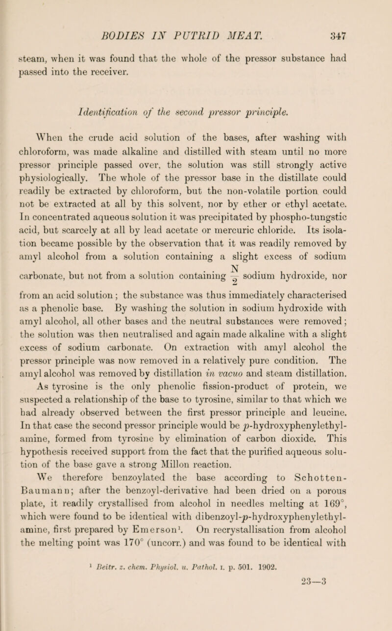 steam, when it was found that the whole of the pressor substance had passed into the receiver. Identification of the second pressor principle. When the crude acid solution of the bases, after washing with chloroform, was made alkaline and distilled with steam until no more pressor principle passed over, the solution was still strongly active physiologically. The whole of the pressor base in the distillate could readily be extracted by chloroform, but the non-volatile portion could not be extracted at all by this solvent, nor by ether or ethyl acetate. In concentrated aqueous solution it was precipitated by phospho-tungstic acid, but scarcely at all by lead acetate or mercuric chloride. Its isola¬ tion became possible by the observation that it was readily removed by amyl alcohol from a solution containing a slight excess of sodium N carbonate, but not from a solution containing — sodium hydroxide, nor from an acid solution ; the substance was thus immediately characterised as a phenolic base. By washing the solution in sodium hydroxide with amyl alcohol, all other bases and the neutral substances were removed; the solution was then neutralised and again made alkaline with a slight excess of sodium carbonate. On extraction with amyl alcohol the pressor principle was now removed in a relatively pure condition. The amyl alcohol was removed by distillation in vacuo and steam distillation. As tyrosine is the only phenolic fission-product of protein, we suspected a relationship of the base to tyrosine, similar to that which we had already observed between the first pressor principle and leucine. In that case the second pressor principle would be 2>hydroxyphenylethyl- amine, formed from tyrosine by elimination of carbon dioxide. This hypothesis received support from the fact that the purified aqueous solu¬ tion of the base gave a strong Millon reaction. We therefore benzoylated the base according to Schotten- Baumann; after the benzoyl-derivative had been dried on a porous plate, it readily crystallised from alcohol in needles melting at 169°, which were found to be identical with dibenzoyl-^-hydroxyphenylethyl- amine, first prepared by Emerson1. On recrystallisation from alcohol the melting point was 170° (uncorr.) and was found to be identical with 1 lieitr. z. chem. Physiol, u. Pathol, i. p. 501. 1902. 23—3